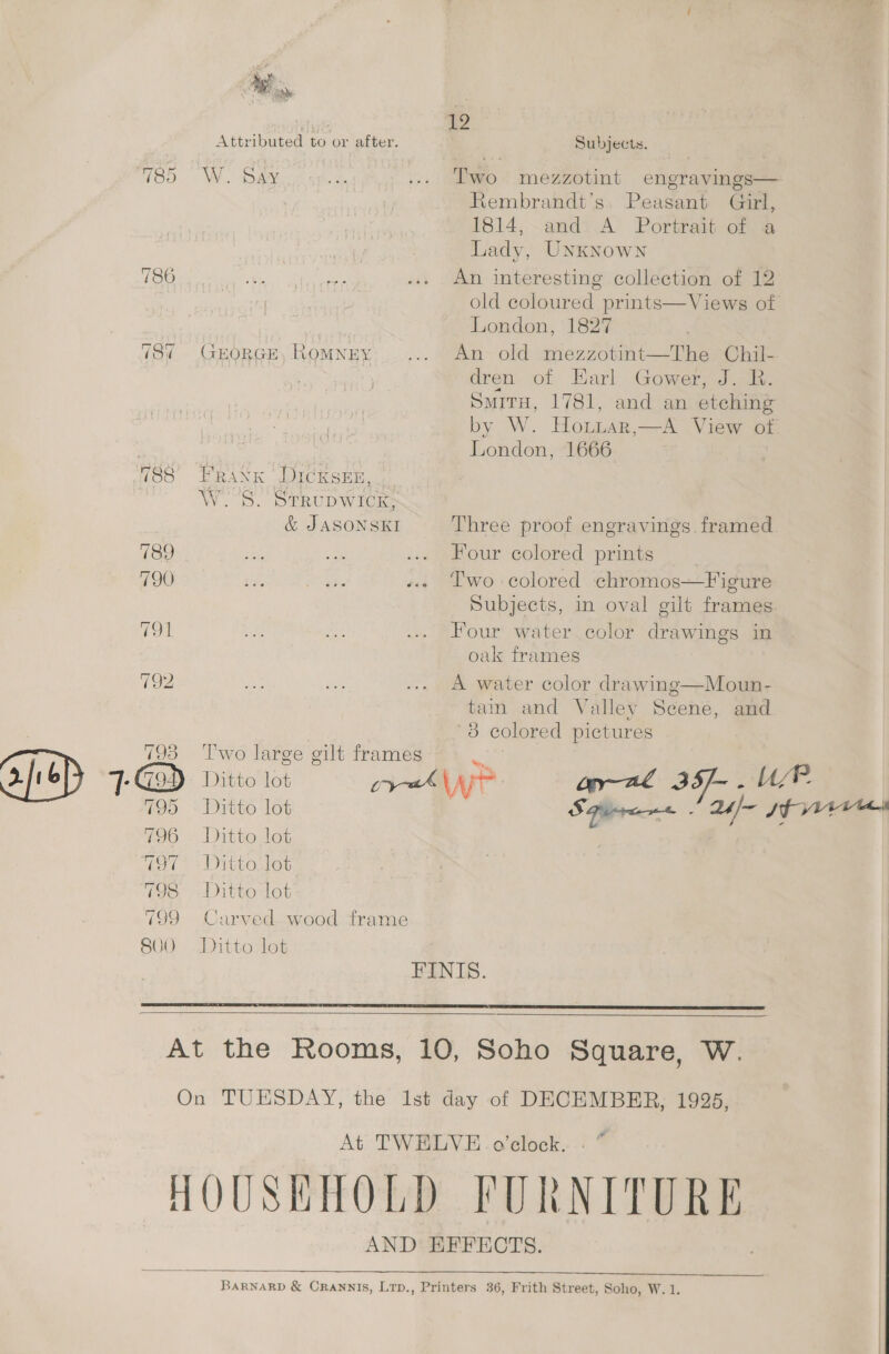 788° 789 790 791 793 1@ 7195 796 797 798 799 SOO 19 Attributed to or after. Subjects. W.. ao gee e ... Two mezzotint engravings— Rembrandt's: Peasant Gurl, 1814, andi.A Portrait or ia Lady, UNKNowNn An interesting collection of 12 old coloured prints—Views of London, 1827 GHORGE, Romney... An old mezzotint—The Chil- dren of Earl Gower, J. R. SmitH, 1781, and an etching by W. Hotuar,—A View of London, 1666 . Frank DicKseEn, WS. STRUDWICK, &amp; JASONSKI Three proof engravings framed Four colored prints Two colored chromos—Figure Subjects, in oval gilt frames Four water color drawings in oak frames A water color drawing—Moun- tain and Valley Scene, and 8 colored pictures Two large gilt frames Ditto lot py VV a anal 3S- _ Ur. Ditto lot S Piren< 2h~ Fe eg Ditto lot } 7 Ditto Jot Ditto lot Carved wood frame Ditto lot EINIS.   At TWELVE. o’clock. . “ AND HEFECTS.  BARNARD &amp; CRANNIS, Lrp., Printers 36, Frith Street, Soho, W.1.