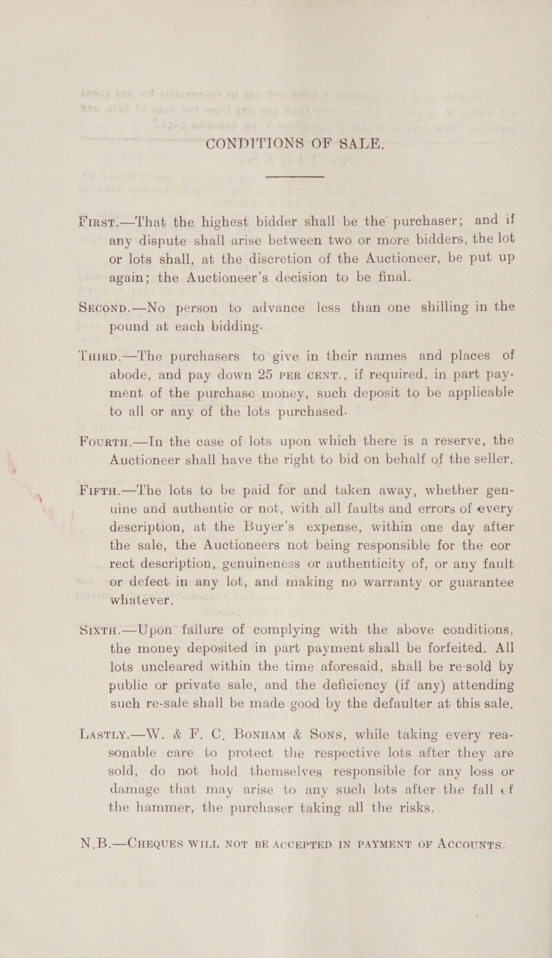 “CONDITIONS OF SALE. ¥irst.—That the highest bidder shall be the purchaser; and if any dispute shall arise between two or more bidders, the lot or lots shall, at the discretion of the Auctioneer, be put up again; the Auctioneer’s decision to be final. Sreconp.—No person to advance less than one shilling in the pound at each bidding. Tuirp.—The purchasers to give in their names and places of abode, and pay down 25 prEr cEenT., if required, in part pay- ment of the purchase money, such deposit to be applicable to all or any of the lots purchased. Fourtu.—In the case of lots upon which there is a reserve, the Auctioneer shall have the right to bid on behalf of the seller. Firta.—The lots to be paid for and taken away, whether gen- uine and authentic or not, with all faults and errors of every description, at the Buyer's expense, within one day after the sale, the Auctioneers not being responsible for the cor rect description, genuineness or authenticity of, or any fault or defect in any lot, and making no warranty or guarantee whatever. SixtH.—Upon failure of complying with the above conditions, the money deposited in part payment shall be forfeited. All lots uncleared within the time aforesaid, shall be re-sold by public or private sale, and the deficiency (if any) attending such re-sale shall be made good by the defaulter at this sale. Lastty.—W. &amp; F. C, Bonnam &amp; Sons, while taking every rea- sonable care to protect the respective lots after they are sold, do not hold themselves responsible for any loss or damage that may arise to any such lots after the fall cf the hammer, the purchaser taking all the risks. N.B.—CHEQUES WILL NOT BE ACCEPTED IN PAYMENT OF ACCOUNTS.