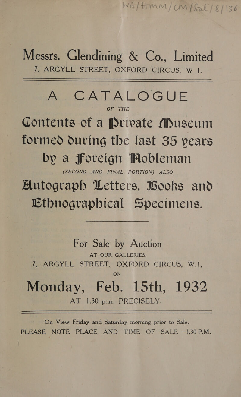 Messrs. Glendining &amp; Co., Limited fee Gy LE STREET, (OXFORD CIRCUS, W |. A CATALOGUE OF THE Contents of a Private Museum formed during the last 35 years by a foreign Mobleman (SECOND AND FINAL PORTION) ALSO Mutograph Letters, Books and “Etbnograpbical Specimens. For Sale by Auction AT OUR GALLERIES, fea cl: STREET) OXFORD CIRCUS, W.1, Monday, Feb. 15th, 1932 Pale les0enememe REGISELsY . On View Friday and Saturday morning prior to Sale. PLEASE NOTE PLACE AND TIME OF SALE —I.30 P.M.