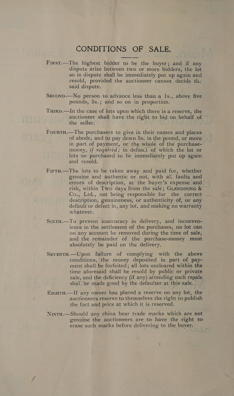 CONDITIONS OF SALE.  First.—The highest bidder to be the buyer; and if any dispute arise between two or more bidders, the lot so in dispute shall be immediately put up again and resold, provided the auctioneer cannot decide the said dispute. SECOND.—No person to advance less than a Is., above five pounds, 5s.; and so on in proportion. Tuirp.—In the case of lots upon which there is a reserve, the auctioneer shall have the nek to bid on behalf of the seller. FourtH.—The purchasers to give in their names and places of abode, and to pay down 5s. in the pound, or more in part of payment, or the whole of the purchase- money, if required; in defau.t of which the lot or lots so purchased to be immediately put up again and resold. FirtH.—The lots to be taken away and paid for, whether genuine and authentic or not, with ali faults and errors of description, at the buyer’s expense and risk, within Two days from the sale; GLENDINING &amp; Co., Ltd., not being responsible for the correct description, genuineness, or authenticity of, or any default or defect in, any lot, and making no warranty whatever. SrxtH.—To prevent inaccuracy in delivery, and inconven- ience in the settlement of the purchases, no lot can on any account be removed during the time of sale, and the remainder of the purchase-money must absolutely be paid on the delivery. SEVENTH.—Upon failure of complying with the above conditions, the money deposited in part of pay- ment shall be forfeited; all lots uncleared within the time aforesaid shall be resold by public or private sale, and the deficiency (if any) attending such resale shal. be made good by the defaulter at this sale. E1cHTH.—If any owner has placed a reserve on any lot, the auctioneers reserve to themselves the right to publish the fact and price at which it is reserved. NintH.—Should any china bear trade marks which are not genuine the auctioneers are to have the right to erase such marks before delivering to the buver. —