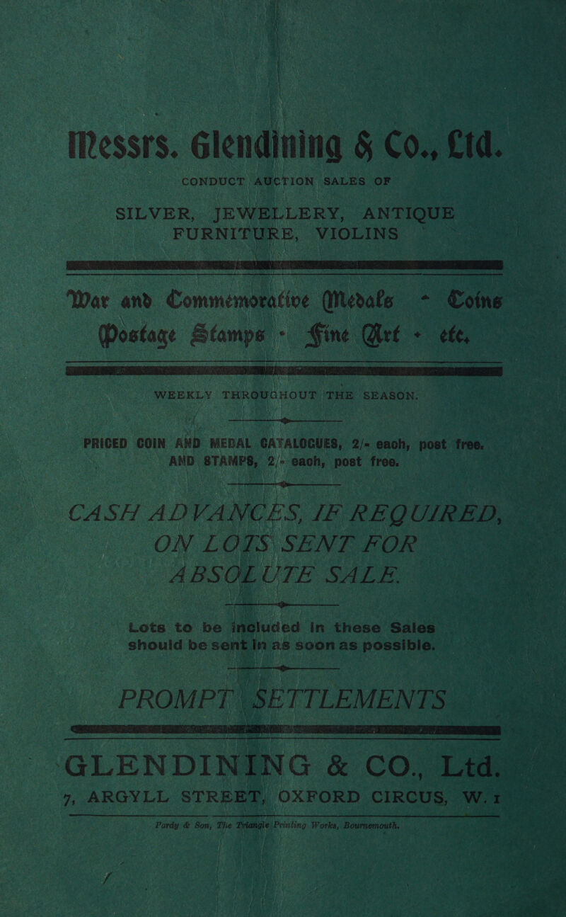 Messrs. Glendining § CO., Cd. rhaboactags ho AUCTION SALES OF     WEEKLY THROUGHOUT THis ‘SEASON.  PRICED COIN Kai MEDAL CATALOGUES, 2/- each, post free. AND. prAMie Pi each, Pee free,  CASH ADVANCES, IE REQUIRED, ON LOIS SENT FOR | ABSOLUTE SALE. a Lots to be ineluded in these Sales 7 should be sent Wn as soon as iedicadehs |     GLENDI N I N G &amp; CO, ta = 7, ARGYLL STREET, OXFORD CIRCUS, Ww. ieee Pardy &amp; Son, The Tiana Printing Works, Bournemouth. 