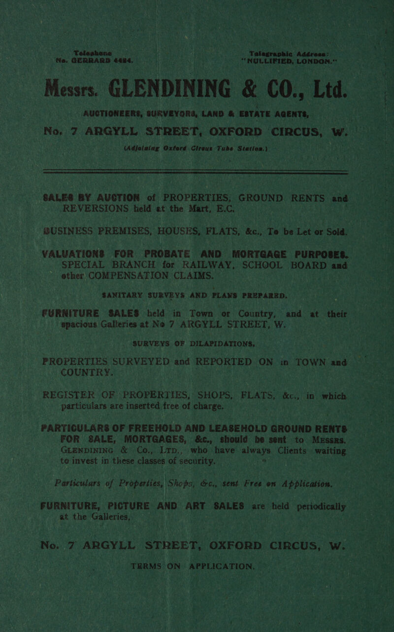 | Teleshone fs | pie Tene ke Telegraphic Adéresa: Ne. GERRARD 4484, = (sti—&lt;“i=«~“=‘s*~‘sSS NLR, LONDON Mia GLENDINING &amp; CO., Ltd AUCTIONEERS, aURVEVORG, LAND &amp; ESTATE AGENTS, (Adjolaing Oxford Clraus Tube Station.)   REVERSIONS held et the Mart, E.C. VALUATIONS FOR PROBATE AND MORTGAGE PURPOSES. SPECIAL BRANCH for RAILWAY, SCHOOL BOARD and ether COMPENSATION CLAIMS. | ‘SANITARY SURVEYS AND PLAWS PREPARED. FURNITURE SALES held in Town or Country, and at their ‘ gpacious Galleries at No 7 ARGYLL STREET, W. . SURVEYS OF DILAPIDATIONS, COUNTRY. REGISTER OF PROPERTIES, SHOPS, FLATS, &amp;c., in which particulars are inserted free of charge. PARTIGULARS OF FREEHOLD AND LEASEHOLD GROUND RENTS FOR SALE, MORTGAGES, &amp;c., should be sent to Messrs. GLENDINING &amp; Co., Lrp., who have always Clients waiting to invest in these classes of security. Particulars of Properties, Shops, &amp;c., sent Free on Application. FURNITURE, PICTURE . AND ART SALES are held periodically at the Galleries, i THRMS ON APPLICATION, |