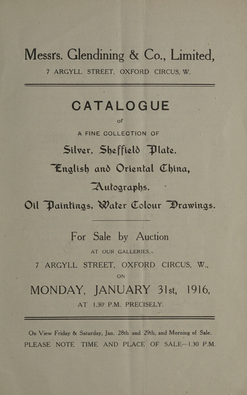 Messrs. Glendining &amp; Co., Lanted, -7 ARGYLL STREET, OXFORD CIRCUS, W. CATALOGUE of A FINE COLLECTION OF Silver, Sheffield Plate, “English and Oriental China, Autographs, Oil Paintings, Water Colour Mrawinags. For Sale by Auction AT OUR GALLERIES, Perse PREG ORFORD.. CIRCUS, .W., ON MONDAY, JANUARY 3lst, 1916, AToA30% PM. RRECISELY: On View Friday &amp; Saturday, Jan. 28th and 29th, and Morning of Sale. PLEASE NOTE TIME AND PLACE OF SALE—1.30 P.M.