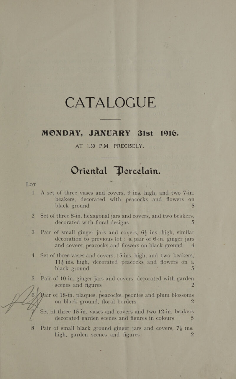 CATALOGUE MONDAY, JANUARY 3ilst 1916. Pol el ove revi. PRECISELY: Oriental Porcelain. A set of three vases and covers, 9 ins. high, and two 7-in. beakers, decorated with peacocks and flowers on Set of three 8-in. hexagonal jars and covers, and two beakers, decorated with flora! designs 5 Pair of small ginger jars and covers, 64 ins. high, similar decoration to previous lot ; a.pair of 6-in. ginger jars and covers, peacocks and flowers on black ground 4 Set of three vases and covers, 15 ins. high, and two beakers, li} ins. high, decorated peacocks and flowers on a black ground : 5 Pair of 10-in. ginger jars and covers, decorated with garden scenes and figures ys air of 18-in. plaques, peacocks, peonies and plum blossoms on black ground, floral borders 2 Set of three 15-in. vases and covers and two 12-in. beakers decorated garden scenes and figures in colours 5 Pair of small black ground ginger jars and covers, 7} ins. high, garden scenes and figures 2