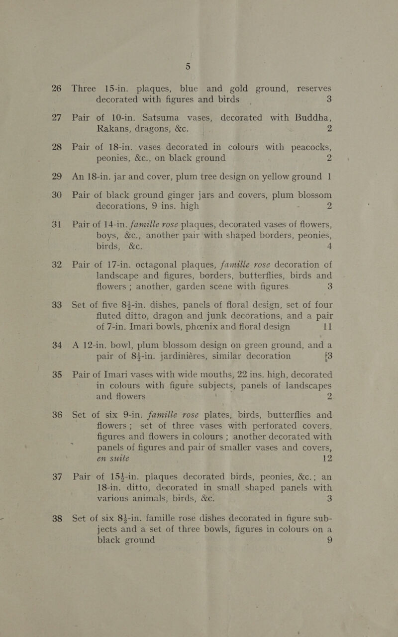 26 27 28 29 30 31 32 33 34 35 36 37 38 5 Three 15-in. plaques, blue and gold ground, reserves decorated with figures and birds | 3 Pair of 10-in. Satsuma vases, decorated with Buddha, Rakans, dragons, &amp;c. | 2 Pair of 18-in. vases decorated in colours with peacocks, peonies, &amp;c., on black ground 2 An 18-in. jar and cover, plum tree design on yellow ground 1 Pair of black ground ginger jars and covers, plum blossom decorations, 9 ins. high 2 Pair of 14-in. famille rose plaques, decorated vases of flowers, boys, &amp;c., another pair with shaped borders, peonies, birds, &amp;c. 4 Pair of 17-in. octagonal plaques, famille rose decoration of landscape and figures, borders, butterflies, birds and flowers ; another, garden scene with figures 3 Set of five 84-in. dishes, panels of floral design, set. of four fluted ditto, dragon and junk decorations, and a pair of 7-in. Imari bowls, phoenix and floral design 11 A 12-in. bowl, plum blossom design on green ground, and a pair of 84-in. jardiniéres, similar decoration 3 Pair of Imari vases with wide mouths, 22 ins. high, decorated in colours with figure subjects, panels of landscapes and flowers 2 Set of six 9-in. famille rose plates, birds, butterflies and flowers ; set of three vases with perforated covers, figures and flowers in colours ; another decorated with panels of figures and pair of smaller vases and covers, en sutte 12 Pair of 154-in. plaques decorated birds, peonies, &amp;c.; an 18-in. ditto, decorated in small shaped panels with various animals, birds, &amp;c. 3 Set of six 84-in. famille rose dishes decorated in figure sub- jects and a set of three bowls, figures in colours on a