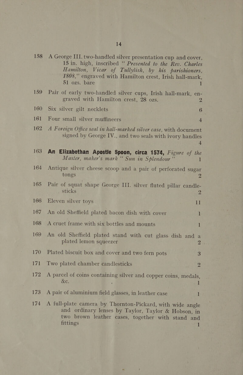 158 173 174 14 A George ITI. two-handled silver presentation cup and cover, 15 in. high, inscribed “‘ Presented to the Rev. Charles Hamilton, Vicar of Tullylish, by his parishioners, 1808,” engraved with Hamilton crest, Irish hall-mark, 51 ozs. bare 1 Pair of early two-handled silver cups, Irish hall-mark, en- graved with Hamilton crest, 28 ozs. 2 Six silver gilt necklets 6 Four small silver muffineers 4 A Foreign Office seal in hall-marked silver case, with document signed by George IV., and two seals with ivory handles + An Elizabethan Apostle Spoon, circa 1574, Figure of the Master, maker’s mark “ Sun in Splendour ”’ 1 Antique silver cheese scoop and a pair of perforated sugar tongs 2 Pair of squat shape George III. silver fluted pillar candle- _ Sticks 2 Eleven silver toys 11 An old Sheffield plated bacon dish with cover 1 A cruet frame with six bottles and mounts 1 An old Sheffield plated stand with cut glass dish and a plated lemon squeezer 2 Plated biscuit box and cover and two fern pots 3 Two plated chamber candlesticks 2 A parcel of coins containing silver and copper coins, medals, &amp;c. : 1 A pair of aluminium field glasses, in leather case 1 A full-plate camera by Thornton-Pickard, with wide angle and ordinary lenses by Taylor, Taylor &amp; Hobson, in two brown leather cases, together with stand and