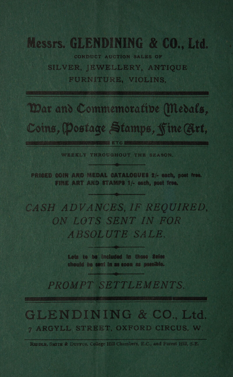 ‘ ee iat ‘ALY i Bos SURRY 2h ye ‘) git etNy a ah Une y' . ‘ AA hh : sen . sat fy 4 \ ee 4 ess Abel a Ap   ‘Messrs. GLENDINING &amp; 00.1 Ltd. CONDUCT AUCTION SALES: OF SILVER, JEWELLERY, ANTIQUE | RR SE, BURN EUR VIOLINS, ae ae      Coins, (Postage Stamps, Fine Get,       a ETC. a WEEKLY THROUGHOUT THE SEASON. > Ig PRIGED COIN AND MEDAL CATALOGUES 2/- each, post free. - es FINE ART AND. STAMPS 1/- onch, post from (000) >  CASH ADVANCES, IF REQUIRED, ON LOTS SENT IN FOR ABSOLUTE SALE,  coud 0 a’ nan won ae posi | ne  PROMPT SETTLEMENTS,   Ripprs, Suita &amp; Durrus, ce i Chambers E. Crs and Forest Hil, SE