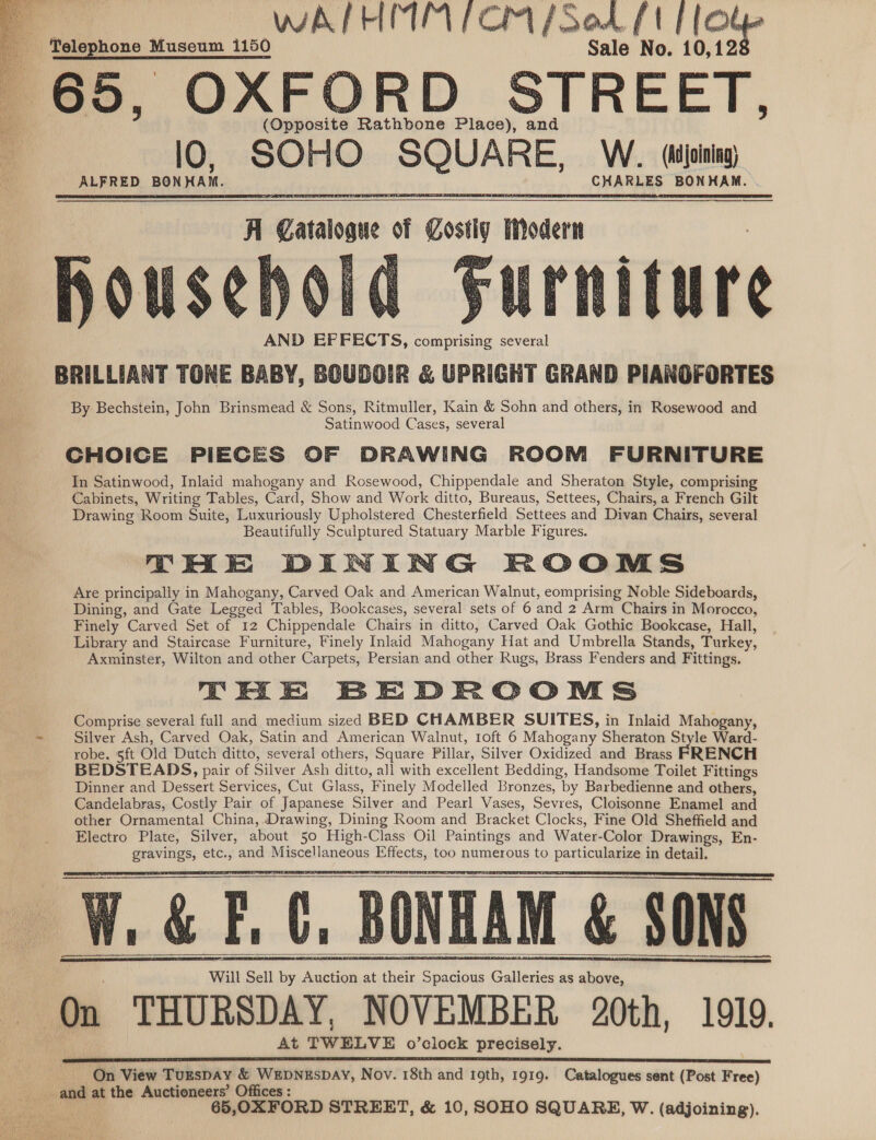  WARE RIETE LE CRT J Oad PtP (O Telephone Museum 1150 Sale No. 10,12 65, OXFORD STREET. (Opposite Rathbone Place), and lO, SOHO +o dani W. (dujoining) ALFRED BONHAM. CHARLES BONHAM. AND EFFECTS, comprising several Ki Catalogue : goa iModern BRILLIANT TONE BABY, BOUDOIR &amp; UPRIGHT GRAND PIANOFORTES By Bechstein, John Brinsmead &amp; Sons, Ritmuller, Kain &amp; Sohn and others, in Rosewood and Satinwood Cases, several CHOICE PIECES OF DRAWING ROOM FURNITURE In Satinwood, Inlaid mahogany and Rosewood, Chippendale and Sheraton Style, comprising Cabinets, Writing Tables, Card, Show and Work ditto, Bureaus, Settees, Chairs, a French Gilt Drawing Room Suite, Luxuriously Upholstered Chesterfield Settees and Divan Chairs, several Beautifully Sculptured Statuary Marble Figures. THE DINING ROOMS Are principally in Mahogany, Carved Oak and American Walnut, eomprising Noble Sideboards, Dining, and Gate Legged Tables, Bookcases, several sets of 6 and 2 Arm Chairs in Morocco, Finely Carved Set of 12 Chippendale Chairs in ditto, Carved Oak Gothic Bookcase, Hall, Library and Staircase Furniture, Finely Inlaid Mahogany Hat and Umbrella Stands, Turkey, Axminster, Wilton and other Carpets, Persian and other Rugs, Brass Fenders and Fittings. THE BEDROOMS Comprise several full and medium sized BED CHAMBER SUITES, in Inlaid Mahogany, Silver Ash, Carved Oak, Satin and American Walnut, 1oft 6 Mahogany Sheraton Style Ward- robe, 5ft Old Dutch ditto, several others, Square Pillar, Silver Oxidized and Brass ‘FRENCH           _&amp; F.C, BONHAM &amp; SONS Will Sell by Auction at their Spacious Galleries as above, * THURSDAY, NOVEMBER 20th, 1919. At weve o’clock precisely.     On View Turspay &amp; WEDNESDAY, Nov. 18th and 19th, 1919. Catalogues sent (Post Free) and at the Auctioneers’ Offices : : 65,OXFORD STREET, &amp; 10, SOHO SQUARE, W. (adjoining). 