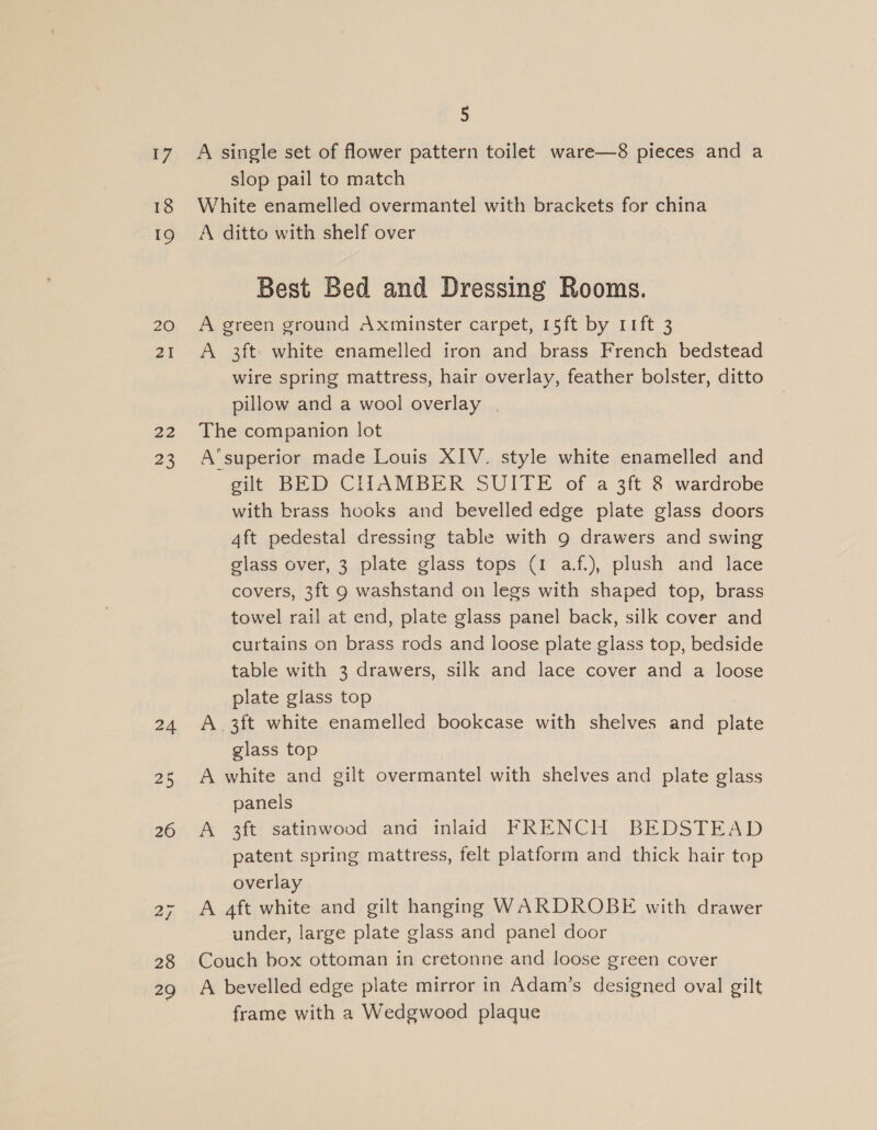 17 18 19 20 21 22 23 24 25 26 28 29 5 A single set of flower pattern toilet ware—8 pieces and a slop pail to match White enamelled overmantel with brackets for china A ditto with shelf over Best Bed and Dressing Rooms. A green ground Axminster carpet, 15ft by 11ft 3 A 3ft white enamelled iron and brass French bedstead wire spring mattress, hair overlay, feather bolster, ditto pillow and a wool overlay | The companion lot A‘superior made Louis XIV. style white enamelled and gilt BED CLIAMBER SUITE of a 3ft 8 wardrobe with brass hooks and bevelled edge plate glass doors Aft pedestal dressing table with 9 drawers and swing glass over, 3 plate glass tops (1 af.), plush and lace covers, 3ft 9 washstand on legs with shaped top, brass towel rail at end, plate glass panel back, silk cover and curtains on brass rods and loose plate glass top, bedside table with 3 drawers, silk and lace cover and a loose plate glass top A.3ft white enamelled bookcase with shelves and plate glass top A white and gilt overmantel with shelves and plate glass panels A 3ft satinwood anda inlaid FRENCH BEDSTEAD patent spring mattress, felt platform and thick hair top overlay A 4ft white and gilt hanging WARDROBE with drawer under, large plate glass and panel door Couch box ottoman in cretonne and loose green cover A bevelled edge plate mirror in Adam’s designed oval gilt frame with a Wedgwood plaque