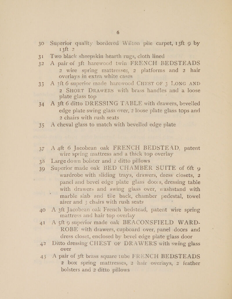 30 34 aD On NI 39 40 4I 42 6 Superior quality bordered Wiiton pile carpet, 13ft 9 by 13ft 2 Two black sheepskin hearth rugs, cloth lined A pairof 3ft harewood twin FRENCH BEDSTEADS 2 wire spring mattresses, 2 platforms and 2. hair overlays in extra white cases A 3ft 6 superior made harewood CHEST OF 3 LONG AND 2 SHORT “DRAWERS ‘with brass handles ard a loose plate glass top A 3ft 6 ditto DRESSING TABLE with drawers, bevelled edge plate swing glass over, 2 loose plate glass tops and 2 chairs with rush seats A cheval glass to match with bevelled edge plate A. 4ft 6 Jacobean oak PRENCH BEDSTEAD, patent wire spring mattress and a thick top overlay Large down bolster and 2 ditto pillows Superior made oak BED CHAMBER SUITE of 6ft y wardrobe with sliding trays, drawers, dress closets, 2 panel and bevel edge plate glass doois, dressing table with drawers and swing glass over, washstand with marble slab and tile back, chamber pedestal, towel airer and 3 chairs with rush seats A: 3ft Jacobean oak French bedstead, patent wire spring mattress and hair top overlay A 5ft 9 superior made oak BEACONSFIELD WARD- ROBE with drawers, cupboard over, panel doors and dress closet, enclosed by bevel edge plate glass door Ditto dressing CHEST oF DRAWERS with swing glass over A pair of 3ft brass square tube FRENCH BEDSTEADS 2 box spring mattresses, 2 hair overlays, 2 feather bolsters and 2 ditto pillows