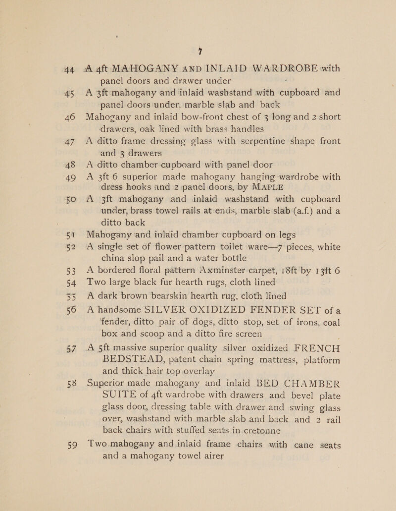 44 46 47 48 49 50 53 54 ap 56 57 58 ao ? panel doors and drawer under A 3ft mahogany and inlaid washstand with Kieidaca and panel doors under, marble slab and back Mahogany and inlaid bow-front chest of 3 long and 2 short drawers, oak lined with brass handles A ditto frame dressing glass with serpentine shape front and 3 drawers A ditto chamber cupboard with panel door A 3ft 6 superior made mahogany hanging wardrobe with dress hooks and 2 panel doors, by MAPLE A 3ft mahogany and inlaid washstand with cupboard under, brass towel rails at'ends, marble slab (a.f.) and a ditto back Mahogany and inlaid chamber cupboard on legs A single set of flower pattern toilet ware—7 pieces, white china slop pail and a water bottle A bordered floral pattern Axminster-carpet, 18ft by ps 6 Two large black fur hearth rugs, cloth lined A dark brown bearskin hearth rug, cloth lined A handsome SILVER OXIDIZED FENDER SET ofa fender, ditto pair of dogs, ditto stop, set of irons, coal. box and scoop and a ditto fire screen BEDSTEAD, patent chain spring mattress, platform and thick hair top overlay Superior made mahogany and inlaid BED CHAMBER SUITE of 4ft wardrobe with drawers and bevel plate glass door, dressing table with drawer and swing glass over, washstand with marble slab and back and 2 rail back chairs with stuffed seats in cretonne Two mahogany and inlaid frame chairs with cane seats and a mahogany towel airer