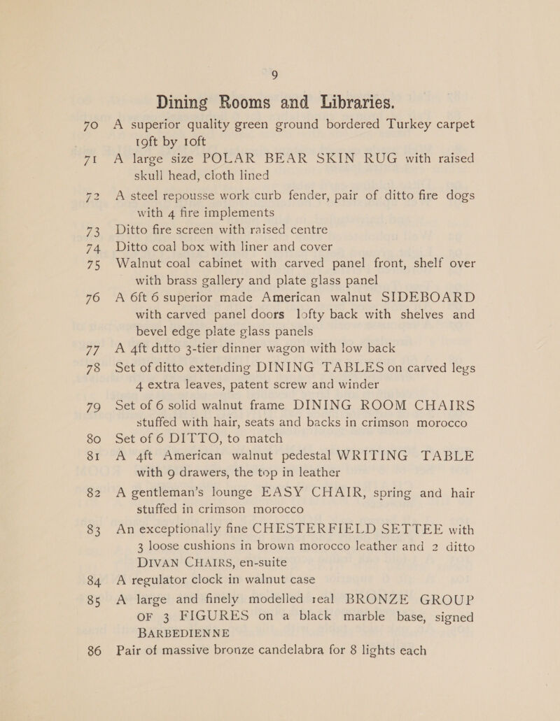 ell bo 74 75 76 Td Me) 80 SI 82 83 84 85 86 9 Dining Rooms and Libraries. 1oft by roft A large size POLAR BEAR SKIN RUG with raised skull head, cloth lined A steel repousse work curb fender, pair of ditto fire dogs with 4 fire implements Ditto fire screen with raised centre Ditto coal box with liner and cover Walnut coal cabinet with carved panel front, shelf over with brass gallery and plate glass panel A 6ft 6 superior made American walnut SIDEBOARD with carved panel doors lofty back with shelves and bevel edge plate glass panels A 4ft ditto 3-tier dinner wagon with low back Set of ditto extending DINING TABLES on carved legs 4 extra leaves, patent screw and winder Set of 6 solid walnut frame DINING ROOM CHAIRS stuffed with hair, seats and backs in crimson morocco Set of 6 DITTO, to match A 4ft American walnut pedestal WRITING TABLE with 9 drawers, the top in leather A gentlemans lounge EASY CHAIR, spring and. hair stuffed in crimson morocco An exceptionally fine CHESTERFIELD SETTEE with 3 loose cushions in brown morocco leather and 2 ditto DIVAN CHAIRS, en-suite A regulator clock in walnut case A large and finely modelled real BRONZE GROUP OF 3 FIGURES on a black marble base, signed BARBEDIENNE Pair of massive bronze candelabra for 8 lights each