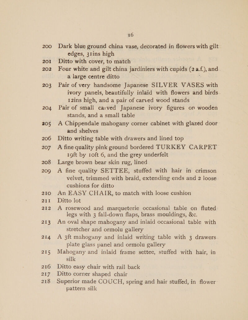 200 201 202 203 204 205 206 207 208 209 210 211 212 213 214 215 216 252 218 16 Dark blue ground china vase, decorated in flowers with gilt edges, 31ins high Ditto with cover, to match Four white and gilt china jardiniers with cupids (2 a. f), and. a large centre ditto Pair of very handsome Japanese SILVER VASES with ivory panels, beautifully inlaid with flowers and birds. 12ins high, and a pair of carved wood stands Pair of small carved Japanese ivory figures on wooden stands, and a small table A Chippendale mahogany corner cabinet with glazed door and shelves Ditto writing table with drawers and lined top A fine quality pink ground bordered TURKEY CARPET 19ft by 1oft 6, and the grey underfelt Large brown bear skin rug, lined A fine quality SETTEE, stuffed with hair in crimson velvet, trimmed with braid, extending ends and 2 loose cushions for ditto An EASY CHAIR, to match with loose cushion Ditto lot A rosewood and marqueterie occasional table on fluted legs with 3 fall-down flaps, brass mouldings, &amp;c. An oval shape mahogany and inlaid occasional table with stretcher and ormolu gallery A 3ft mahogany and inlaid writing table with 3 drawers plate glass panel and ormolu gallery Mahogany and inlaid frame settee, stuffed with hair, in silk | ) Ditto easy chair with rail back Ditto corner shaped chair Superior made COUCH, spring and hair stuffed, in flower: pattern silk