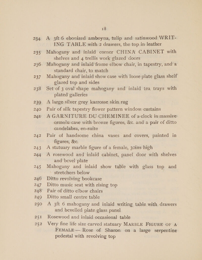 237 2338 239 240 241 18 A. 3ft 6 ebonized amboyna, tulip and satinwood WRIT- ING TABLE with 2 drawers, the top.in leather Mahogany and inlaid corner CHINA CABINET with shelves and 4 trellis work glazed doors Mahogany and inlaid’ frame elbow chair, in tapestry, and’a standard chair, to match Mahogany and inlaid show case with loose plate glass shelf glazed top and sides Set of 3 oval'shape mahogany and inlaid tea trays with plated galleries A large silver grey karrosse skin, rug Pair of silk tapestry flower pattern window, curtains A GARNITURE DU CHEMINEE of a:clock in massive ormoluicase with bronze figures, &amp;c. and a pair of ditto candelabra, en-suite Pair of handsome china vases and covers, painted in figures, &amp;c. A statuary marble figure of a female, 30ins high A rosewood and inlaid cabinet, panel door with shelves and bevel’ plate Mahogany and inlaid show table with glass top and stretchers below Ditto revolving bookcase Ditto music seat with rising top Pair of ditto elbow chairs Ditto small centre table A 3ft 6 mahogany and inlaid writing table with drawers and bevelled plate glass panel Rosewood and inlaid occasional table Very fine life size carved statuary MARBLE FIGURE OF A FEMALE — Rose of Sharon on a large serpentine pedestal with revolving top