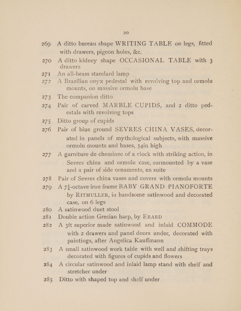 269 270 275 Dy ies 273 274 275 276 277 278 279 280 281 282 283 284 285 20 A ditto bureau shape WRITING TABLE on legs, fitted with drawers, pigeon holes, &amp;c. A ditto kidney shape OCCASIONAL TABLE with 3 drawers An all-brass standard lamp A Brazilian onyx pedestal with revolving top and ormolu mounts, on massive ormolu base The companion ditto Pair .of carved, MARBLE CUPIDS,. and. 2.ditto jed- estals with revolving tops Ditto group of cupids Pair of blue ground SEVRES CHINA VASES, decor- ated in panels of mythological subjects, with massive ormolu mounts and bases, 34in high A garniture de cheminee of a clock with striking action, in Sevres china and ormolu case, surmounted by a vase and a pair of side ornaments, en suite Pair of Sevres china vases and covers with ormolu mounts A 7}-octave iron frame BABY GRAND PIANOFORTE by RITMULLER, in handsome satinwood and decorated case, on 6 legs A satinwood duet stool Double action Grecian harp, by ERARD A 3ft superior made satinwood and inlaid COMMODE with 2 drawers and panel doors under, decorated with paintings, after Angelica Kauffmann A small satinwood work table with well and shifting trays decorated with figures of cupids and flowers A circular satinwood and inlaid lamp stand with shelf and stretcher under Ditto with shaped top and shelf under