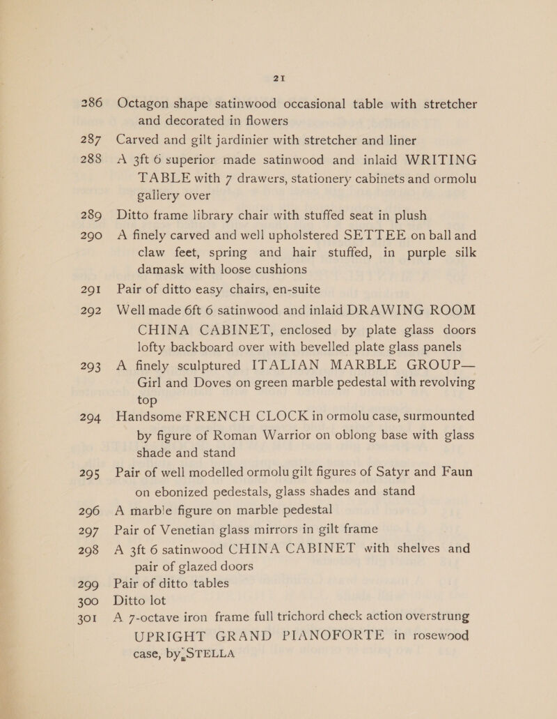 237 288 289 290 291 292 293 294 295 296 297 298 299 300 301 21 Octagon shape satinwood occasional table with stretcher and decorated in flowers Carved and gilt jardinier with stretcher and liner A 3ft 6 superior made satinwood and inlaid WRITING TABLE with 7 drawers, stationery cabinets and ormolu gallery over Ditto frame library chair with stuffed seat in plush A finely carved and well upholstered SETTEE on ball and claw feet, spring and hair stuffed, in purple silk damask with loose cushions Pair of ditto easy chairs, en-suite Well made 6ft 6 satinwood and inlaid DRAWING ROOM CHINA CABINET, enclosed by plate glass doors lofty backboard over with bevelled plate glass panels A finely sculptured ITALIAN MARBLE GROUP— Girl and Doves on green marble pedestal with revolving to a FRENCH CLOCK in ormolu case, surmounted by figure of Roman Warrior on oblong base with glass shade and stand Pair of well modelled ormolu gilt figures of Satyr and Faun on ebonized pedestals, glass shades and stand A marble figure on marble pedestal Pair of Venetian glass mirrors in gilt frame A 3ft 6 satinwood CHINA CABINET with shelves and pair of glazed doors Pair of ditto tables Ditto lot A 7-octave iron frame full trichord check action overstrung UPRIGHT GRAND PIANOFORTE in rosewood case, by, STELLA