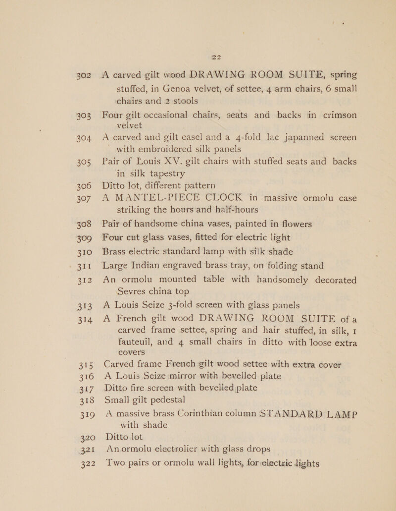 303 304 305 306 307 308 309 310 311 at2 313 314 3t5 316 g4/ 318 319 320 321 22 A carved gilt vood DRAWING ROOM SUITE, spring stuffed, in Genoa velvet, of settee, 4 arm chairs, 6 small chairs and 2 stools | Four gilt occasional chairs, seats and backs in crimson velvet A carved and gilt easel anda 4-fold lac japanned screen ~ with embroidered silk panels Pair of Louis XV. gilt chairs with stuffed seats and backs in silk tapestry Ditto lot, different pattern A MANTEL-PIECE CLOCK ‘in massive ormolu case striking the hours and half-hours Pair of handsome china vases, painted in flowers Four cut glass vases, fitted for electric light Brass electric standard lamp with silk shade Large Indian engraved brass tray, on folding stand An ormolu mounted table with bandsomely decorated Sevres china top A Louis Seize 3-fold screen with glass panels A French gilt wood DRAWING ROOM SUITE ofa carved frame settee, spring and hair stuffed, in silk, 1 fauteuil, and 4 small chairs in ditto with loose extra covers Carved frame French gilt wood settee with extra cover A Louis Seize mirror with bevelled plate Ditto fire screen with bevelled plate Small gilt pedestal ‘A massive brass Corinthian column STANDARD LAMP with shade Ditto lot Anormolu electrolier with giass drops Two pairs or ormolu wall lights, for-electric lights