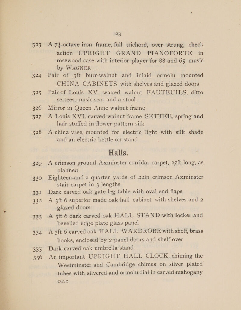 323 324 325 326 327 328 329 330 331 332 oa 334 335 330 23 A 73-octave iron frame, full trichord, over strung, check action UPRIGHT: GRAND PRANOFPORTE © in rosewood case with interior player for 88 and 65 music by WAGNER Pair of 3ft burr-walnut and inlaid ormolu mounted CHINA CABINETS with shelves and glazed doors Pair of Louis XV. waxed walnut FAUTEUILS, ditto settees, music seat and a stool Mirror in Queen Anne walnut frame A Louis XVI. carved walnut frame SETTEE, spring and hair stuffed in flower pattern silk A china vase, mounted for electric light with silk shade and an electric kettle on stand Halls. A crimson ground Axminster corridor carpet, 27ft long, as planned Eighteen-and-a-quarter yards of 22in crimson Axminster stair carpet in 3 lengths Dark carved oak gate leg table with oval end flaps A 3ft 6 superior made oak hall cabinet with shelves and 2 glazed doors A 3ft 6 dark carved oak HALL STAND with locker and bevelled edge plate glass panel A 3ft 6 carved oak HALL WARDROBE with shelf, brass hooks, enclosed by 2 panel doors and shelf over Dark carved oak umbrella stand An important UPRIGHT HALL CLOCK, chiming the Westminster and Cambridge chimes on silver plated tubes with silvered and o:molu dial in carved mahogany