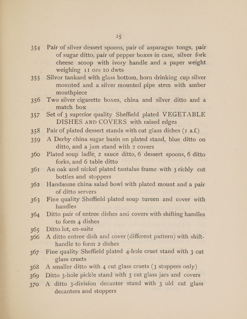 355 356 357 358 359 360 361 362 363 364 305 366 367 368 369 370 25 Pair of silver dessert spoons, pair of asparagus tongs, pair of sugar ditto, pair of pepper boxes in case, silver fork cheese scoop with ivory handle and a paper weight weighing 11 ozs 10 dwts Silvor tankard with glass bottom, horn drinking cup silver mounted and a silver mounted pipe stem with amber mouthpiece Two silver cigarette boxes, china and silver ditto and a match box Set of 3 superior quality Sheffield plated VEGETABLE DISHES ann COVERS with raised edges Pair of plated dessert stands with cut glass dishes (1 a.f.) A Derby china sugar basin on plated stand, blue ditto on ditto, and a jam stand with 2 covers Plated soup ladle, 2 sauce ditto, 6 dessert spoons, 6 ditto forks, and 6 table ditto An oak and nickel plated tantalus frame with 3 richly cut bottles and stoppers Handsome china salad bowl with plated mount and a pair of ditto servers Fine quality Sheffield plated soup tureen and cover with handles Ditto pair of entree dishes ana covers with shifting handles to form 4 dishes Ditto lot, en-suite A ditto entree dish and cover (different pattern) with shift- handle to form 2 dishes Fine quality Sheffield plated 4-hole cruet stand with 3 cut glass cruets A smaller ditto with 4 cut glass cruets (3 stoppers only) Ditto 3-hole pickle stand with 3 cut glass jars and covers A ditto 3-division decanter stand with 3 old cut glass decanters and stoppers
