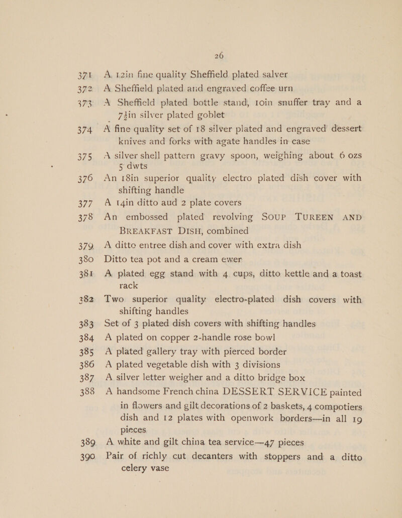 Oo Sf = ww On SS SS tQ ee) 376 3/7 378 379. 380 381 383 384 3385 386 387 388 389 390 260 A. 42in fine quality Sheffield plated salver A Sheffield plated and engraved coffee urn AX Sheffield plated bottle stand, 1oin snuffer tray and a din silver plated goblet A fine quality set of 18 silver plated and engraved dessert knives and forks with agate handles in case A silver shell pattern gravy spoon, weighing about 6 ozs 5 dwts An 18in superior quality electro plated dish cover with shifting handle A t4in ditto aud 2 plate covers An embossed plated revolving SouP TUREEN AND BREAKFAST DISH, combined A ditto entree dish and cover with extra dish Ditto tea pot and a cream ewer A, plated egg stand with 4 cups, ditto kettle and a toast rack Two superior quality electro-plated dish covers with shifting handles Set of 3 plated dish covers with shifting handles A plated on copper 2-handle rose bowl A plated gallery tray with pierced border A plated vegetable dish with 3 divisions A silver letter weigher and a ditto bridge box A handsome French china DESSERT SERVICE painted in flowers and gilt decorations of 2 baskets, 4 compotiers dish and 12 plates with openwork borders—in all 19 pieces A white and gilt china tea service—47 pieces Pair of richly cut decanters with stoppers and a ditto celery vase |