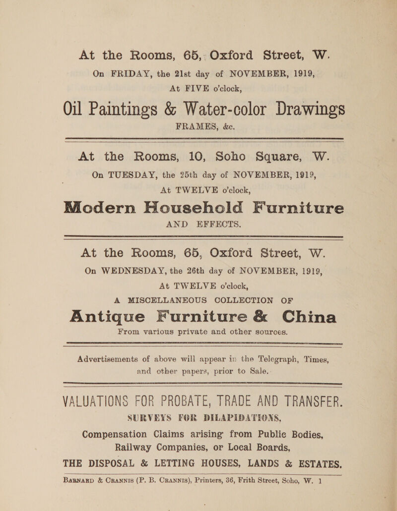 At the Rooms, 65, Oxford Street, W. On FRIDAY, the 21st day of NOVEMBER, 1919, At FIVE o’clock, Oil Paintings &amp; Water-color Drawings FRAMES, &amp;c.  At the Rooms, 10, Soho Square, W. On TUESDAY, the 25th day of NOVEMBER, 1919, At TWELVE o’clock, WMicdern Household Furniture AND EFFECTS.  At the Rooms, 65, Oxford Street, W. On WEDNESDAY, the 26th day of NOVEMBER, 1919, At TWELVE o'clock, A MISCELLANEOUS COLLECTION OF Antique Furniture &amp; China From various private and other sources.   Advertisements of above will appear in the Telegraph, Times, and other papers, prior to Sale.   VALUATIONS FOR PROBATE, TRADE AND TRANSFER. SURVEYS FOR DILAPIDATIONS, Compensation Claims arising from Public Bodies, Railway Companies, or Local Boards, THE DISPOSAL &amp; LETTING HOUSES, LANDS &amp; ESTATES. BARNARD &amp; CRANNIS (P. B. Crannis), Printers, 36, Frith Street, Soho, W. 1. 