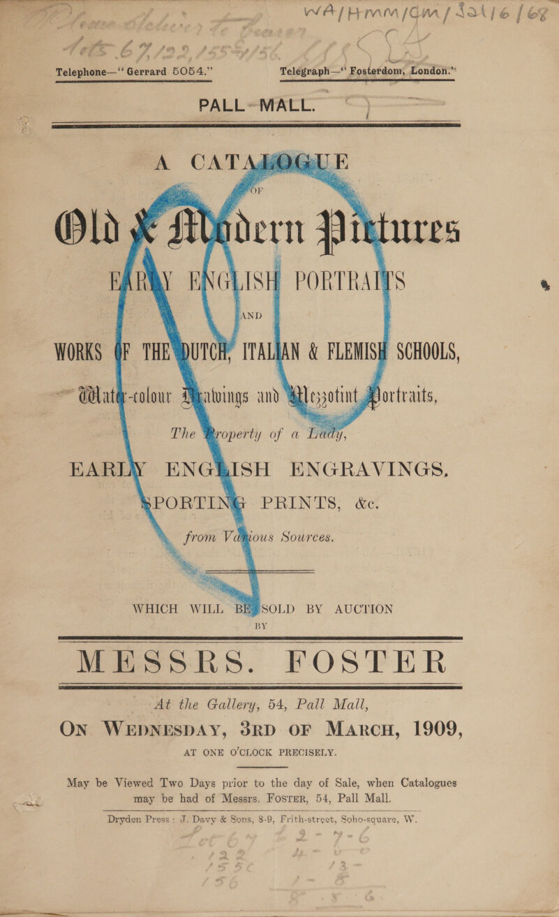  oe / A (rive lie WAL Him / CM [ ASA} 6 / &amp;% di fig 4 Telephone—‘“‘ Gerrard 5054.” Telegraph—‘' Fosterdom, London.” aa a em tac ' , — * PALL ~ MALL.      Old x x ‘AY fen IES LIS | PORTRAT Is    ! AN D WORKS F.THE = PTALAN &amp; sang SCHOOLS, EARLY ENG \RISH ENGRAVINGS. WHICH WILL BE®SOLD BY AUCLION BY MESSRS. FOSTER me “At the Gallery, 54, Pall Mail, On WEDNESDAY, 3RrD OF Maron, 1909, AT ONE O'CLOCK PRECISELY.    May be Viewed Two Days prior to the day of Sale, when Catalogues may be had of Messrs. Fosrmr, 54, Pall Mall. Dryden Press: J. Davy &amp; Sons, 8-9, Frith-street, Soho-square, W. 