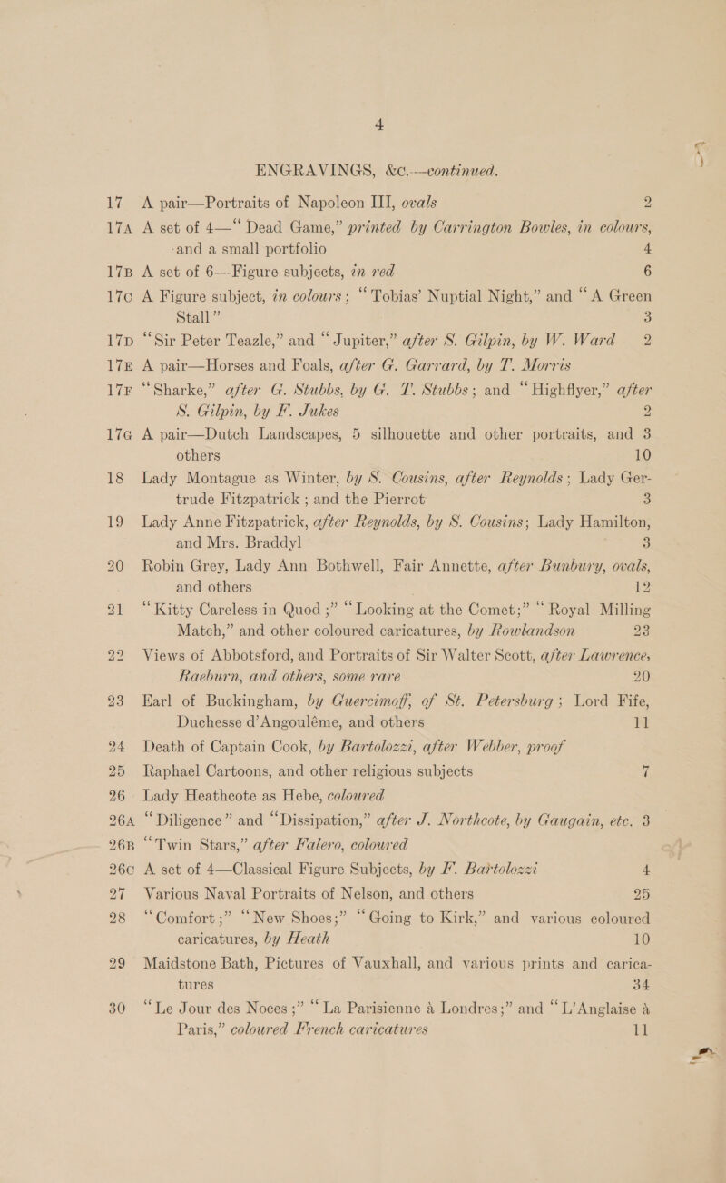 ie Wis 17B EG t7D Lik 17F Lie 18 19 30 “+ ENGRAVINGS, &amp;c.-—continued. A pair—Portraits of Napoleon III, ovals 2 A set of 4—“ Dead Game,” printed by Carrington Bowles, in colours, -and a small portfolio 4 A set of 6—-Figure subjects, 7n red 6 A Figure subject, in colours; “ Tobias’ Nuptial Night,” and “A Green Stall” 3 ‘Sir Peter Teazle,” and “ Jupiter,” after S. Gilpin, by W. Ward = 2 A pair—Horses and Foals, after G. Garrard, by T. Morris ‘“Sharke,” after G. Stubbs, by G. T. Stubbs; and “Highflyer,” after S. Gilpin, by FE’. Jukes 2 A pair—Dutch Landscapes, 5 silhouette and other portraits, and 3 others | 10 Lady Montague as Winter, by S. Cousins, after Reynolds; Lady Ger- trude Fitzpatrick ; and the Pierrot 3 Lady Anne Fitzpatrick, after Reynolds, by S. Cousins; Lady Hamilton, and Mrs. Braddyl 5} Robin Grey, Lady Ann Bothwell, Fair Annette, after Bunbury, ovals, and others . 12 “Kitty Careless in Quod ;” “Looking at the Comet;” “ Royal Milling Match,” and other coloured caricatures, by Rowlandson 23 Views of Abbotsford, and Portraits of Sir Walter Scott, a/ter Lawrence, Raeburn, and others, some rare 20 Earl of Buckingham, by Guercimoff, of St. Petersburg; Lord Fife, Duchesse d’Angouléme, and others ba Death of Captain Cook, by Bartolozzi, after Webber, proof Raphael Cartoons, and other religious subjects Lady Heathcote as Hebe, coloured “Diligence” and “Dissipation,” after J. Northcote, by Gaugain, etc. 3 ‘ . “Twin Stars,” after Kalero, coloured = Various Naval Portraits of Nelson, and others PAS “Comfort ;” “New Shoes;” “Going to Kirk,” and various coloured caricatures, by Heath 10 Maidstone Bath, Pictures of Vauxhall, and various prints and carica- tures 34 “Le Jour des Noces ;” “ La Parisienne &amp; Londres;” and “L’Anglaise &amp; am, +