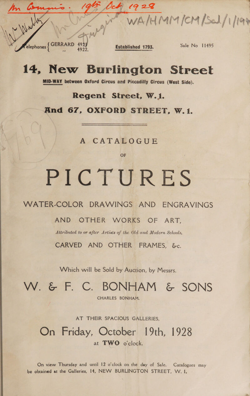   elephones { 14, New Burlington Street MID-WAY between Oxford Circus and Piccadilly Circus (West Side). Regent Street, W.1. And 67, OXFORD STREET, W.1. A CATALOGUE OF PICTURES VWATER-COLOR DRAWINGS AND ENGRAVINGS AND OTHER WORKS OF ART, Attributed to or after Artists of the Old and Modern Schools, CARVED AND OTHER’ FRAMES, Gc. Which will be Sold by Auction, by Messrs. W. &amp; F. C. BONHAM &amp; SONS CHARLES BONHAM. AT THEIR SPACIOUS GALLERIES, On Friday, October 19th, 1928 at TWO oclock. On view Thursday and until 12 o’clock on the day of Sale. Catalogues may be obtained at the Galleries, 14, NEVV BURLINGTON STREET, W. I,