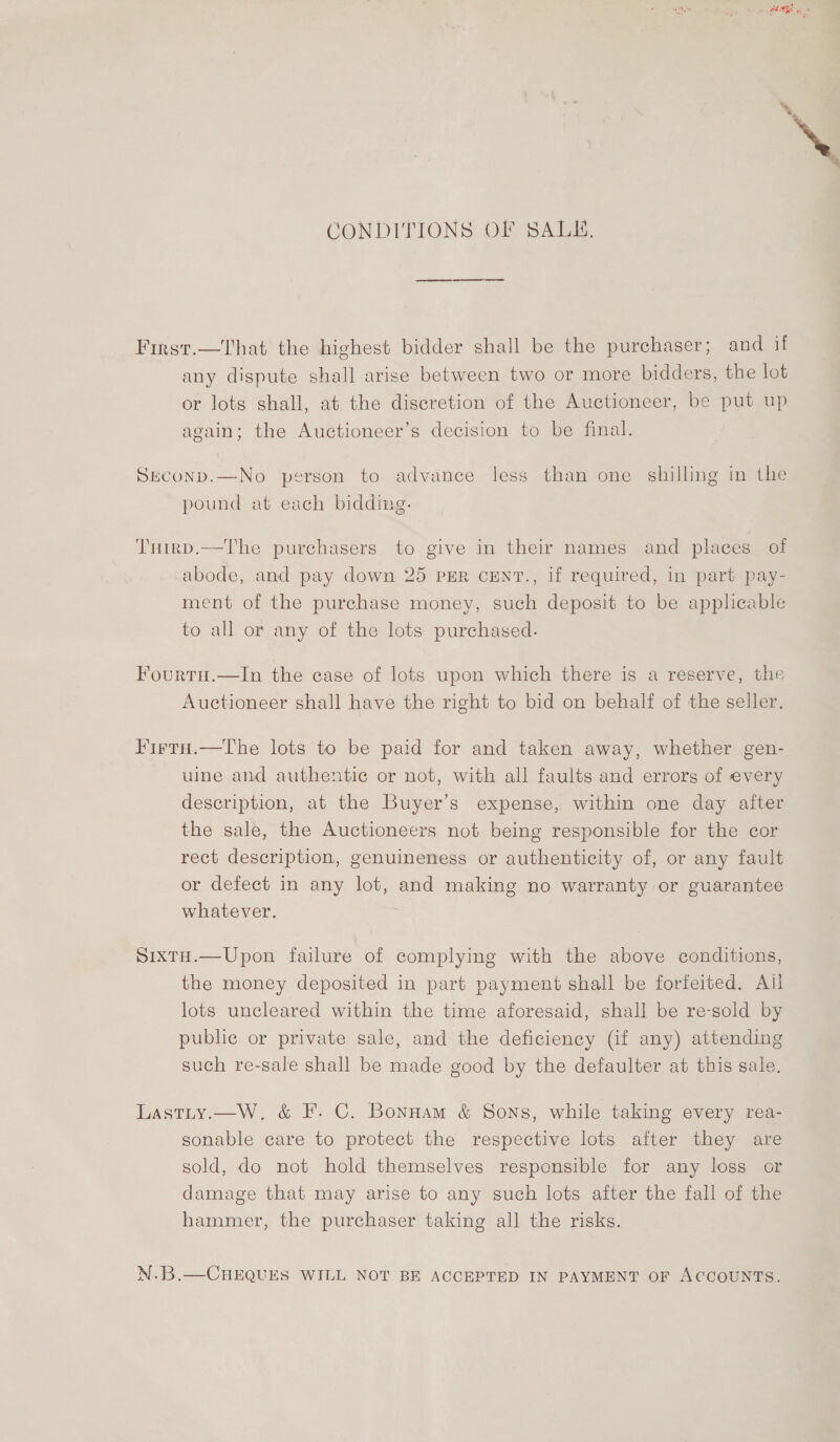 CONDITIONS OF SALE, First.—That the highest bidder shall be the purchaser; and if any dispute shall arise between two or more bidders, the lot or lots shall, at the discretion of the Auctioneer, be put up again; the Auctioneer’s decision to be final. Srconp.—No person to advance less than one shilling in the pound at each bidding. Tuirp.—The purchasers to give in their names and places of abode, and pay down 25 pER cEent., if required, in part pay- ment of the purchase money, such deposit to be applicable to all or any of the lots purchased. Fourtu.—In the case of lots upon which there is a reserve, the Auctioneer shall have the right to bid on behalf of the seller. FirtH.—The lots to be paid for and taken away, whether gen- uine and authentic or not, with all faults and errors of every description, at the Buyer’s expense, within one day after the sale, the Auctioneers not being responsible for the cor rect description, genuineness or authenticity of, or any fault or defect in any lot, and making no warranty or guarantee whatever. SixtH.—Upon failure of complying with the above conditions, the money deposited in part payment shall be forfeited. Ail lots uncleared within the time aforesaid, shall be re-sold by public or private sale, and the deficiency (if any) attending such re-sale shall be made good by the defaulter at this sale. Lastiy.—W. &amp; F. C. Bonnam &amp; Sons, while taking every rea- sonable care to protect the respective lots after they are sold, do not hold themselves responsible for any loss or damage that may arise to any such lots after the fall of the hammer, the purchaser taking all the risks. N.B.—CHEQUES WILL NOT BE ACCEPTED IN PAYMENT OF ACCOUNTS. ‘