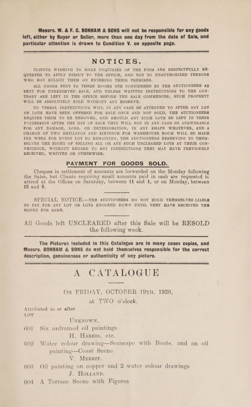 Messrs. W. &amp; F. C. BONHAM &amp; SONS will not be responsible for any goods left, either by Buyer or Seller, more than one day from the date of Sale, and particular attention is drawn to Condition V. on opposite page.   NOTICES. CLIENTS WISHING TO MAKE ENQUIRIES OF THE FIRM ARE RESPECTFULLY RE- QUESTED TO APPLY DIRECT TO THE OFFICE, AND NOT TO UNAUTHORIZED PERSONS WHO MAY SOLICIT THEM ON ENTERING THEIR PREMISES. ALL GOODS SENT TO THESE ROOMS ARE CONSIDERED BY THE AUCTIONEERS A§ SENT FOR UNRESERVED SALE, AND UNLESS WRITTEN INSTRUCTIONS TO THE CON- TRARY ARE LEFT IN THE OFFICE BEFORE THE SALE COMMENCES, SUCH PROPERTY WILL BE ABSOLUTELY SOLD WITHOUT ANY RESERVE. NO VERBAL INSTRUCTIONS WILL IN ANY CASE BE ATTENDED TO AFTER ANY LOT OR LOTS HAVE BEEN OFFERED FOR SALE ONCE AND NOT SOLD, THE AUCTIONEERS REQUIRE THEM TO BE REMOVED, AND SHOULD ANY SUCH LOTS BE LEFT IN THEIR POSSESSION AFTER THE DAY OF SALE THEY WILL NOT IN ANY .CASB BE ANSWERABLE FOR ANY DAMAGE, LOSS, OR DETERIORATION, IN ANY SHAPE WHATEVER, AND A CHARGE OF TWO SHILLINGS AND SIXPENCE FOR WAREHOUSE ROOM WILL BE MADE PER WEEK FOR EVERY LOT SO REMAINING, THE AUCTIONEERS RESERVING TO THEM- SELVES THE RIGHT OF SELLING ALL OR ANY SUCH UNCLEARED LOTS AT THEIR CON- VENIHNCE, WITHOUT REGARD TO ANY INSTRUCTIONS THEY MAY HAVE PREVIOUSLY RECEIVED, WRITTEN OR OTHERWISE. PAYMENT FOR GOODS SOLD. Cheques in settlement of accounts are forwarded on the Monday following the Sales, but Clients requiring small accounts paid in cash are requested to attend at the Offices on Saturday, between 11 and 1, or on Monday, between 12 and 6. SPECIAL NOTICH.—THE AUCTIONEERS DO NOT HOLD THEMSELVES LIABLB TO PAY FOR ANY LOT OR LOTS KNOCKED DOWN UNTIL THEY HAVE RECEIVED THB MONEY FOR SAME. Goods left UNCLEARED after this Sale will be RESOLD the following week.  The Pictures included in this Catalogue are in many cases copies, and Messrs. BONHAM &amp; SONS do not hold themselves responsible for the correct description, genuineness or authenticity of any picture.   ON BRIDAY, OCTOBER 191m, 1928, at TO o'clock. Attributed to or after LOT UNKNOWN. 601 Six unframed oil paintings H. Harris, etc. 602 Water colour drawing—Seascape with Boats, and an oil painting—Coast Scene V. Merrit. 608 Oil painting on copper and 2 water colour drawings J. HoLuLAnn. 604 <A Terrace Scene with Figures