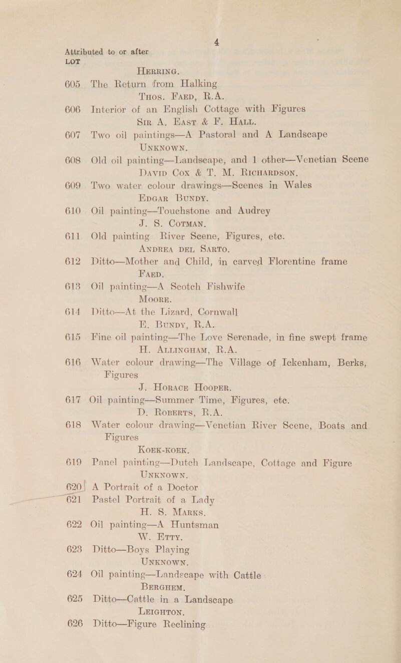 605 606 607 608 609 610 611 612 613 618 HERRING. The Return from Halking Tos. Farp, R.A. Interior of an English Cottage with Figures Srr. A. Hast &amp; F. Haun. Two oil paintings—A Pastoral and A Landscape UNKNOWN. Old oil paintinge—Landseape, and 1 other—Venetian Scene Davip Cox &amp; T. M. RicHARpson, Two water colour drawings—Scenes in Wales EpGar Bunpy. Oil painting—Touchstone and Audrey J. S. Corman, Old painting River Seene, Figures, ete. ANDREA DEL SARTO. Ditto—Mother and Child, in carved Florentine frame Fab. Oil painting—A Scotch Fishwife Moore. Ditto—At the Lizard, Cornwall E. Bunpy, R.A. Fine oil painting—The Love Serenade, in fine swept frame H. Anuineuam, R.A. Water colour drawing—The Village of Ickenham, Berks, Figures J. Horack Hooper. D. Roserts, B-A. Water colour drawing—Venetian River Scene, Boats and Figures KOEK-KOEK. Panel painting—Dutch Landscape, Cottage and Figure | UNKNOWN. A Portrait of a Doctor Pastel Portrait of a Lady Eo} MARES. Oil paintinge—A Huntsman W.. Hrrry. Ditto—Boys Playing UNKNOWN. Oil painting—Landscape with Cattle BERGHEM, Ditto—Cattle in a Landscape LEIGHTON. Ditto—Figure Reclining 