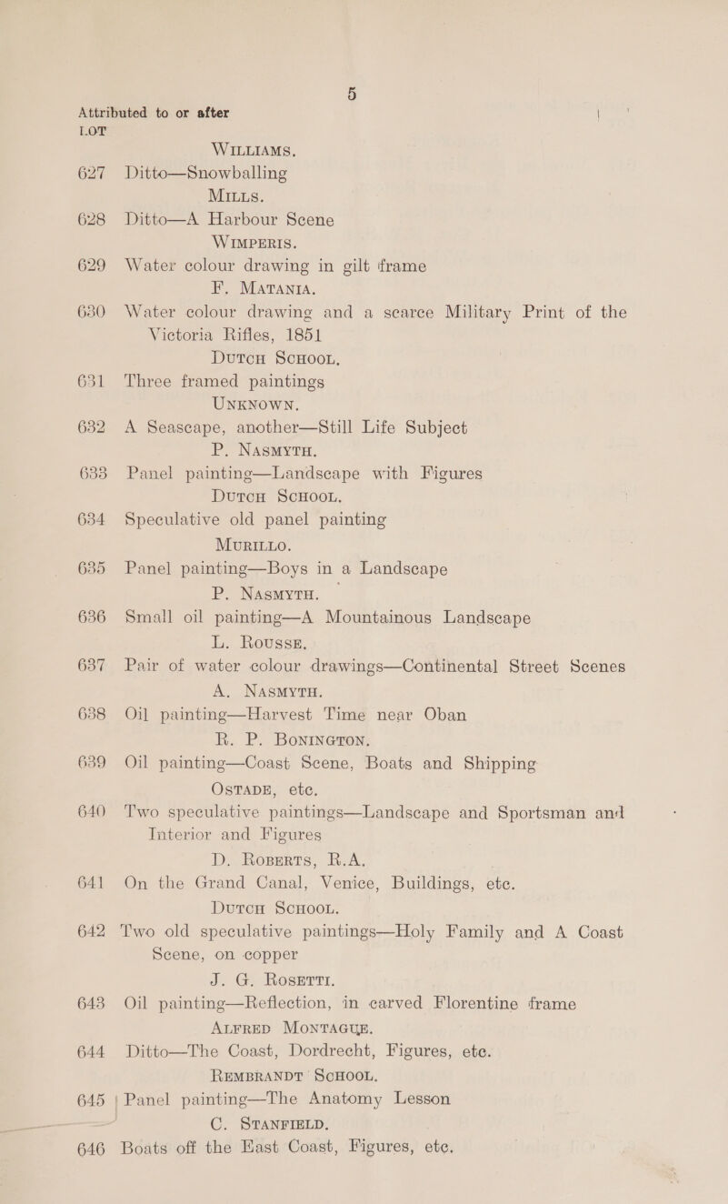 632 638 634 635 636 637 638 640 641 642 643 644 645 646 WILLIAMS, Ditto—Snowballing MILLS. Ditto—A Harbour Scene WIMPERIS. Water colour drawing in gilt ‘frame F, MaAtvanta. Water colour drawing and a scarce Military Print of the Victoria Rifles, 1851 DutcH ScHoot, Three framed paintings UNKNOWN. A Seascape, another—Still Life Subject P. NASMYTH. Panel painting—Landscape with Figures DutcH ScHOOL. Speculative old panel painting  MURILLO. Panel painting—Boys in a Landscape P. NasmyrH. | Small oil painting—A Mountainous Landscape L. Rousse. Pair of water colour drawings—Continental Street Scenes A. NASMYTH. Oil painting—Harvest Time near Oban R. P. Bonineron. Oil painting—Coast Scene, Boats and Shipping OSTADE, etc. Two speculative paintings—Landscape and Sportsman an: Interior and Figures De OBERTS, - RA. On the Grand Canal, Venice, Buildings, ete. DutrcH SCHOOL. Two old speculative paintings—Holy Family and A Coast Scene, on copper Jd. G, Roser. Oil paintine—Reflection, in carved Florentine frame ALFRED MONTAGUE. Ditto—The Coast, Dordrecht, Figures, ete. REMBRANDT SCHOOL. C. STANFIELD. Boats off the East Coast, Figures, ete.