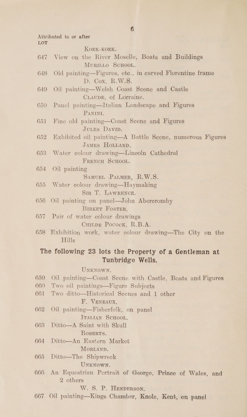 647 648 649 650 KOEK-KOEK. View on the River Moselle, Boats and Buildings MuRILLO SCHOOL. Old painting—Figures, etc., in carved Florentine frame D. Cox, BR. Was. Oil painting—Welsh Coast Scene and Castle CLAUDE, of Lorraine. Panel painting—Itahan Landscape and Figures PANINI, Fine old painting—Coast Scene and Figures JULES DavIp. Exhibited oil painting—A Battle Scene, numerous Figures JAMES HOLLAND, Water colour drawing—Lincoln Cathedral FRENCH SCHOOL. Oil painting ‘SAMUEL ‘PALMER, R.W.S. Water colour drawing—Haymaking Sir T. LAWRENCE. Oil painting on panel—John Abercromby BirKeET FOSTER, Pair of water colour drawings CuiupE Pocock, R.B.A: Exhibition work, water colour drawing—The City on the Hills 659 660 661 662 663 664 665 666 667 Tunbridge Wells. UNKNOWN. Oil painting—Coast Scene with Castle, Boats and Figures Two oil paintings—Figure Subjects Two ditto—Historical Scenes and 1 other F, ‘VENEAUX, Oil painting—Fisherfolk, on panel ITALIAN SCHOOL. Ditto—A Saint with Skull ROBERTS. Ditto—An Hastern Market MOoRLAND. Ditto—The Shipwreck UNKNOWN. An Equestrian Portrait of George, Prince of Wales, and 2 others W. S. P. HEenperson, Oil painting—Kings Chamber, Knole, Kent, on panel