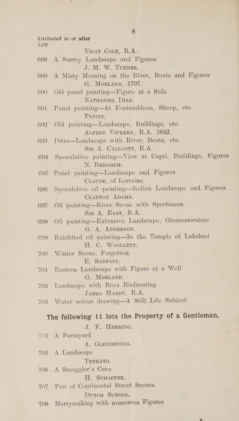 688 689 690 691 692 693 694 695 696 697 698 699 700 70d 703 Vicat Coz, R.A. A Surrey Landscape and Figures J. M. W. TURNER. A Misty Morning on the River, Boats and Figures G. Moruanp, 1797. Old panel painting—Figure at a Stile NATHANIEL D1Az. Panel painting—At Fontainbleau, Sheep, etc. PANINI. Old painting—Landscape, Buildings, etc. ALFRED Vickers, R.A. 1842. Landscape with River, Boats, etc. Sir A~CatucoTtr, R.A. Speculative painting—View at Capri, Buildings, Iigures N. BERGHEM. Panel painting—Landscape and Figures CLAUDE, of Lorraine. Speculative oil painting—Italian Landscape and Figures CLAYTON ADAMS. Oil painting—River Scene with Sportsmen Srr A. Hast, R.A. Oil painting—Extensive Landscape, Gloucestershire G. A. ANDERSON. Exhibited oil painting—In the Temple of Lakshmi H. C. Woo.uert. Winter Scene, Forgotten E. SANFANI. Eastern Landscape with Figure at a Well G. MoRLAND. Landscape with Boys Birdnesting JAMES Harpy, R.A. Water colour drawing—A Still Life Subject Ditto  TOA 705 706 LOT 708 J.°P.4 HERRING, A Farmyard A. GLENDENING. A Landscape TENKATO. A Smuggler’s Cave H. SCHAFFER. Pair of Continental Street Scenes DutcH SCHOOL. Merrymaking with numerous Figures