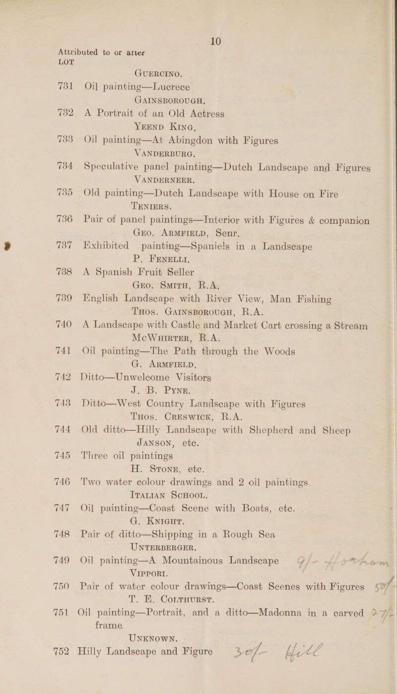 LOT 733 734 735 736 787 738 739 740 741 743 744 745 746 702 GUERCINO. Oil paintinge—Luerece GAINSBOROUGH, A Portrait of an Old Actress YEEND KING, At Abingdon with Figures  Oil painting: VANDERBURG. Speculative panel painting—Dutch Landscape and Figures VANDERNEER. Old painting—Dutch Landscape with House on Fire TENIERS. Pair of panel paintings—Interior with Figures &amp; companion Gro. ARMFIELD, Senr. P, FENELLI. A Spanish Fruit Seller Gro. SmitH, R.A. English Landscape with River View, Man Fishing THOS. GAINSBOROUGH, R.A. A Landscape with Castle and Market Cart crossing a Stream McWuirter, R.A. Oil painting—The Path through the Woods G. ARMFIELD, Ditto—Unwelcome Visitors J, 1B. PYNe, Ditto—West Country Landscape with Figures THos. CRESwick, R.A. Old ditto—Hilly Landscape with Shepherd and Sheep JANSON, ete. Three oil paintings H. SToNE, etc. Two water colour drawings and 2 oil paintings ITALIAN SCHOOL. Oi] painting—Coast Scene with Boats, ete. G. KNiGcur. Pair of ditto—Shipping in a Rough Sea UNTERBERGER. Oil painting—A Mountainous Landscape ¥ “i VIPPORI. T. EK. CoLrHurst. frame UNKNOWN. ; ° ° 3 a f ‘hard 4 Hilly Landscape and Figure »> e/- He tt