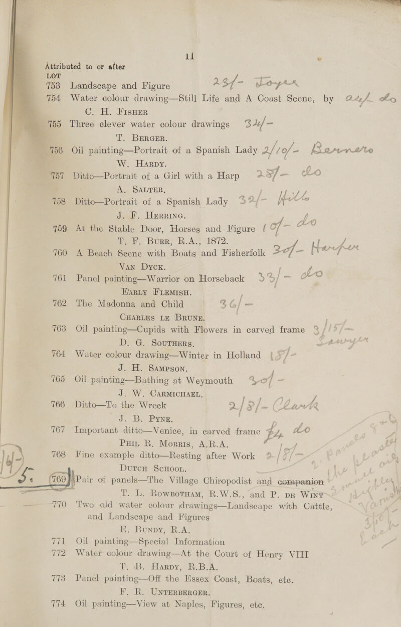 Attributed to or after LOT 753 Landscape and Figure A 3/- ayer : 754 Water colour drawing—Still Life and A Coast Scene, by Dlg J of C. H. FisHser : 755 Three clever water colour drawings B44/ - T. BERGER. mM 756 Oil painting—Portrait of a Spanish Lady 4/16 /0/- e-prrsto W. Harpy. Be 757 Ditto—Portrait of a Girl with a Harp 4 3] -— CO AY SALTER, ee) ee 758 Ditto—Portrait of a Spanish Lady fre J. F. Herrine. See ee 759 At the Stable Door, Horseg and Figure [{ Of man Te EF. Bouse fu AGIs 72, Y Pe ieee 760 A Beach Scene with Boats ben Fisherfolk a aa ieaiey Ges Van Dycx. ee 761 Panel painting—Warrior on Horseback 3 2, | = a Harty ‘FLEMISH. | 762 The Madonna and Child 3G] — CHARLES LE BRUNE. | 763 Oil painting—Cupids with Flowers in carved frame D. G. Sourarrs. : 764 Water colour drawing—Winter in Holland J. H. Sampson. 765 Oil painting—Bathing at Weymouth ‘“4/ = J. W. CARMICHAEL, Ee cee j 766 Ditto—To the Wreck — 2 j x / ao ( Lart Jc Be PYNE. = : 767 Important ditto—Venice, in carved frame } Zp. 2-0 Pain KR. Morris, Ape. A. ape Fine example ditto—Resting after Work ~® / fi (= 4 DutcH ScHOOL. : ) bPair of panels—The Village Chiropodist a companion . Tt. bb. Rowsotuam, R.W-S., and P. pr Wine Two old water colour drawings—Landscape with Cattle, and Landscape and Figures Ei. Bunpy, R.A. 771 Oil painting—Special Information 772 Water colour drawing—At the Court of Henry VIII TB. Harpy, WB. A, 773 Panel painting—Off the Hssex Coast, Boats, etc. F,. R. UNTERBERGER. 774 Oil painting—View at Naples, Figures, etc. 