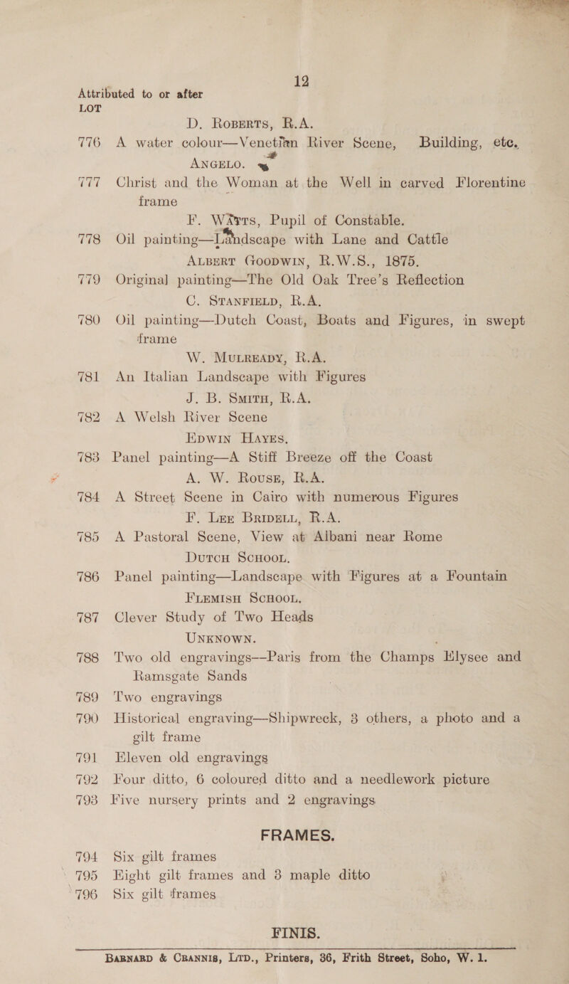 12 LOT 776 TT 783 794 \ 795 796 D. Roperts, R.A. A water colour—Venetitn River Scene, Building, ete. ANGELO. Bea Christ and the Woman at the Well in carved Florentine frame F, Wars, Pupil of Constable. Oil painting—LMndscape with Lane and Cattle ALBERT (GOODWIN, R.W.S., 1875. Origina] painting—The Old Oak Tree’s Reflection C, STANFIELD, R.A. Oil painting—Dutch Coast, Boats and Figures, in swept frame W. MureApy, R.A. An Italian Landscape with Figures J. B. Souira, R.A. A Welsh River Scene Epwin HAYEs, Panel painting—A Stiff Breeze off the Coast A. W. Rovwss, B.A. A Street Scene in Cairo with numerous Figures F. Ler Brive, R.A. A Pastoral Scene, View at Albani near Rome DutcH SCHOOL, Panel painting—Landscape with Figures at a Fountain FLEMISH SCHOOL. Clever Study of Two Heads UNKNOWN. Two old engravings-—Paris from the Champs Hlysee and Ramsgate Sands Two engravings Historical engraving—Shipwreck, 3 others, a photo and a gilt frame Eleven old engravings Four ditto, 6 coloured ditto and a needlework picture Five nursery prints and 2 engravings FRAMES. Six gilt frames Kight gilt frames and 38 maple ditto Six gilt frames FINIS. BABNABD &amp; CRANNI8, LTD., Printers, 36, Frith Street, Soho, W. 1.
