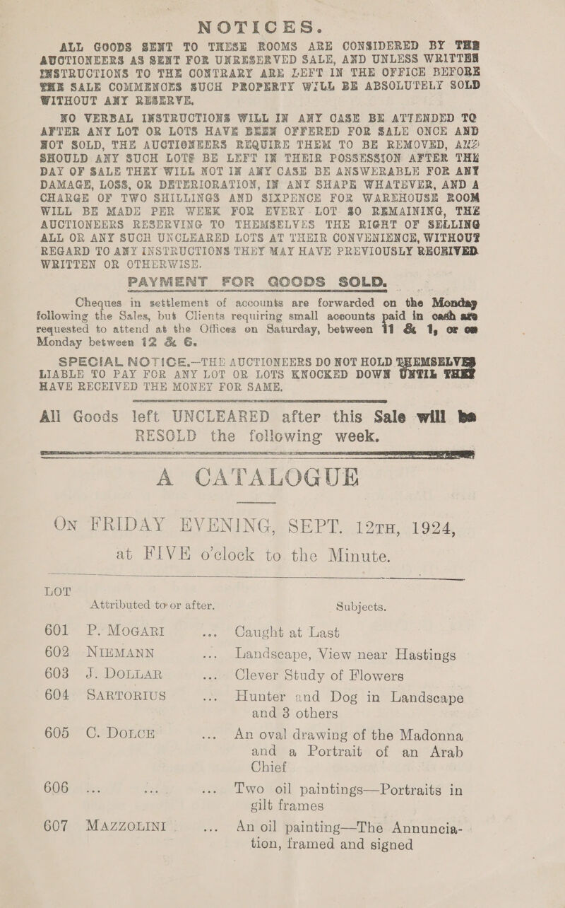 NOTICES. ALL GOODS SENT TO THESE ROOMS ARE CONSIDERED BY THR AVOTIONEERS AS SENT FOR UNRESERVED SALE, AND UNLESS WRITTEN INSTRUCTIONS TO THE CONTRARY ARE LEFT IN THE OFFICE BEFORE HE SALE COMMENCES SUCH PROPERTY WiLL BE ABSOLUTELY SOLD WITHOUT ANY RESERVE, NO VERBAL INSTRUCTIONS WILL IN ANY CASE BE ATTENDED TC AFTER ANY LOT OR LOTS HAVE BEEN OFFERED FOR SALE ONCE AND HOT SOLD, THE AUCTIONEERS REQUIRE THEM TO BE REMOVED, AxkzZ SHOULD ANY SUCH LOTE BE LEFT IN THEIR POSSESSION AFTER THE DAY OF SALE THEY WILL NOTIN ANY CASE BE ANSWERABLE FOR ANY DAMAGE, LOSS, OR DETERIORATION, IN ANY SHAPE WHATEVER, AND A CHARGE OF TWO SHILLINGS AND SIXPENCE FOR WAREHOUSE ROOM WILL BE MADE PER WEEK FOR EVERY. LOT 80 REMAINING, THE AUCTIONEERS RESERVING TO THEMSELVES THE RIGHT OF SELLING ALL OR ANY SUCH UNCLEARED LOTS AT THEIR CONVENIENCE, WITHOUS REGARD TO ANY INSTRUCTIONS THEY MAY HAVE PREVIOUSLY RECKIVED WRITTEN OR OTHERWISE. PAYMENT FOR GOoDs _SOLD. a Cheques in Elona of accounts are forwarded on the Monday following the Sales, bus Clients requiring small aceounts oa in cash ate requested to attend at the Offices on Saturday, between 11 &amp; 1, or oa Monday between 12 &amp; 6. SPECIAL NOTICE.—THE AUCTIONEERS DO NOT HOLD EHEMSEL LIABLE TO PAY FOR ANY LOT OR LOTS KNOCKED DOWN UNTIL T HAVE RECEIVED THE MONEY FOR SAME. Goods” left UNCLEAREDS after: this: Sale will be the fellowing week.   oP SS 925 TEE TE SS ae * CATALOGUE poet On FRIDAY EVENING, SEPT. 120861924. at FIVE o'clock to the Minute. whe ee SIE NS     LOL Attributed to or after. Subjects. 601 P. MoGaARI ~» Oaughy at Last 602 NIEMANN ... Landscape, View near Hastings 603° J}: DOLLAR .... Clever Study of Flowers 604 SARTORIUS ... Hunter and Dog in Landscape and 3 others 605 C. DoLcE ... An oval drawing of the Madonna and a Portrait of an Arab Chief BOB Ane: rst ... Two oil paintings—Portraits in gilt frames 607 MAZZOLINI | ... An oil painting—The Annuncia- tion, framed and signed