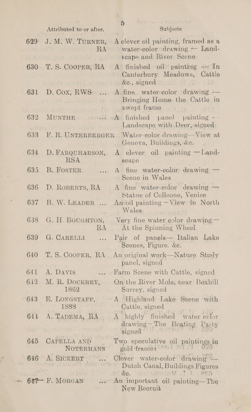 \ 'S af 5 Fn ean frascbe ag hens Attributed to or after. | Subjects 5s amet M. W. TURNER, © of clever oil painting, framed as a . RA . water-color ‘drawing =- Land- dies priate bok ~-seape. and River. Scene 630..T. 5S. COooPER,RA ~ A° finished. ‘oil patnting <: In Canterbury Meadors, Cattle ees ; &amp;e., signed. pare ia 1631 - BD. Cox; RWS ini Asfine, vee ‘drawing -— Bringing Home the Cattle in | wept frame, ..-3 «, pop 632 MUNTHE | sass od finished panel painting - - rea es Landscape. with Deer, signed 633 EF. R. UNTERBERGER,. . Water-color, drawing—View at . Geneva, Buildings, c.. 634 D. FARQUHARSON, A clever oil painting — Land- RSA ; scape , ue O20... b- Os TER, .... A fine water-color: drawing — Scene i in Wales 6386 D. RoBERTS, RA A fine water-color drawing — Statue of Colleone, Venice 637 —3.,W:;-bRADBR. «x Ag foil painting: ~ NAG in North Wales: ete 638 G. H. BOUGHTON, Very fine water oe drawing — es RA ... Ai the Spinning Wheel. 639 G. CARELLI ae Par of panels— Italian dake , Scenes, Figure, &amp;c. 640 T.8. Cooper, RA. An original work—Nature Study ae - panel, signed b41 A. DAVIS ve Eun a Scene with Cattle, signed 642. M. R: DOCKREY, On:the River Mole; near’ Bexhill 1862 Surrey, signed 643 HE. Lonestarr, ~<A “Highland Lake Scene “with PA e ie ls ich ae sie Cattle, signed Co et ae 6ft A. TADEMA, RA : whe high] y Sayeed ae i color : drawing — The Boating Party signed (1 REE eS GEO 645 CAPELDA Ae Two speculative oil paintings. in NOTERMANS gold frantag = 7h SE g Dutch Cana! pp uae Figures rae, i i Walk eeRa.” New Recruit