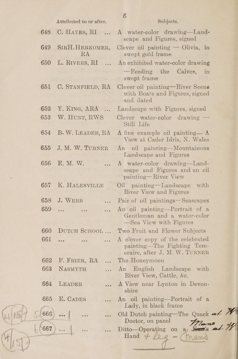 648 649 650 651 Attributed ‘to or after. C.cHAYES; RI SinH. HERKOMER, RA L. RIVERS, RI C. STANFIELD, RA Y. Kine, ARA W. Hunt, RWS B. W. LEADER, RA J. M. W. TURNER K. HALESVILLE © J. WEBB DutTcH SCHOOL ... F. FRIER, RA NASMYTH LEADER EK. CADES Subjects. A water-color drawing—Land- scape and Figures, signed Clever oil painting — Olivia, in swept gold frame } An exhibited water-color drawing —Feeding the Calves, in swept frame Clever oil painting—River Scene with Boats and Figures, signed and dated Landscape with Figures, signed Clever water-color drawing — Still Life A fine example oil painting— A View at Cader Idris, N. Wales An oil painting—Mountainous Landscape and Figures A water-color drawing——Land- scape and Figures and an oil painting— River View Oil painting—Landscape with River View and Figures Pair of oil paintings— Seascapes An’ oil painting—Portrait of a Gentleman and a water-color —Sea View with Figures Two Fruit and Flower Subjects A clever copy of the celebrated painting—The Fighting Tem- eraire, after J. M, W. TURNER The Honeymoon An English eta with River View, Cattle, &amp;c. A View near Lynton in Devon- shire An oil painting—Portrait of a Lady, in black frame Doctor, on panel 447 Ditto—Operating on a) Deer's Fale d - mn f WA BAA i: ER, a Chama ss Fi 