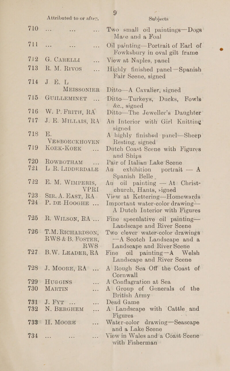 G CARELLI RR. M: Ravos (3 aes MEISSONIER GUILLEMINET W. P. Frivs, RA J2 H. MALLAITS. RA E. VERKBOECKHOVEN KOEK-KOEK ROWBOTHAM LR: LIDDERDALE EK. M. WIMPERIS, VPRI Sir. A. HAST, RA P..DE.HOGGHE .... R. WILSON, RA .. T.M. RICHARDSON, RWS &amp; B. FOSTER, B.W. LEADER, RA J. MOORE, RA HUGGINS MARTIN J. KyT N. BERGHEM Subjects Two small oil paintings— Dogs | Mare and a Foal Oil painting— Portrait of Earl ‘of Fowksbury in oval gilt ee View at Naples, Highly finished panel--Spanish Fair Scene, signed panel Ditto—A Cavalier, signed Ditto—Turkeys, Ducks, &amp;e., signed The Jeweller’s Daughter with Girl Knitting Fowls  An Interior signed A highly finished panel—Sheep Resting, signed Dutch Coast Scene with Figures and Ships Pair of Italian Lake Scene Aw exhibition “portrait — A Spanish Belle. painting — At Christ- church, Hants, signed View at Kettering—Homewards Important water-color drawing— A Dutch Interior with Figures Fine speculative oil painting— Landscape and River Scene Two clever water-color drawings —A Seotch Landscape and a Landscape and River Scene Fine oil painting—A Welsh Landscape and River Scene A Rough Sea Off the Coast of Cornwall A Conflagration at Sea A- Group of Generals of the British Army Dead Game A Landseape with een and Figures Water-color i ee Seca and a Lake Scene View in Wales and a Coast Scene with Fisherman