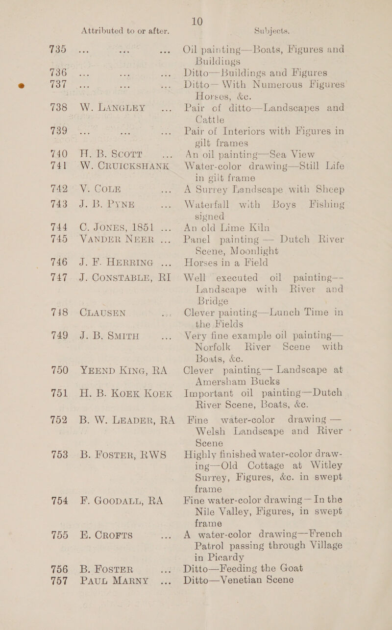 735 136 137 739 740 741 TA2 743 744 745 746 T47 7418 749 700 Tol 702 753 754 150 756 757 Attributed to or after. 10 Subjects. Oil painting—Boats, Figures and. Buildings W. LANGUEY Habe Scorn W. CRUICKSHANK V. GOLE J: 18. ey Ne GC. JONES Aso) VANDER NEER .. J. f. AR RRENG: 2... J. CONSTABLE, RI CLAUSEN Jee Be OMT YEEND KING, RA Hi B: KORK KOEK B. W. LEADER, RA B. FosteR, RWS EF. GOODALL, RA EK. CROFTS B. FOSTER PAUL MARNY Ditto— With Numerous Figures Horses, &amp;c. Pair of ditto—Landscapes and Cattle Pair of Interiors with Figures in gilt frames An oil painting—Sea View Water-color drawing—Still Life in gilt frame A Surrey Landscape with Sheep Waterfall with Boys Fishing signed . An old Lime Kiln Panel painting — Dutch River Scene, Moonlight Horses in a Field Well executed oil painting—- Landscape with River and Bridge Clever painting—Lunch Time in the Hields Very fine example oil painting— Norfolk River Scene with Boats, &amp;c. Clever painting— Landscape at Amersham Bucks Important oil painting—Dutch River Scene, Boats, &amp;e. Fine water-color drawing — Welsh Landscape and River - Scene Highly finished water-color draw- ing—Old Cottage at Witley Surrey, Figures, &amp;c. in swept frame Fine water-color drawing — In the Nile Valley, Figures, in swept frame A water-color drawing—French Patrol passing through Village in Picardy Ditto—Feeding the Goat Ditto—Venetian Scene
