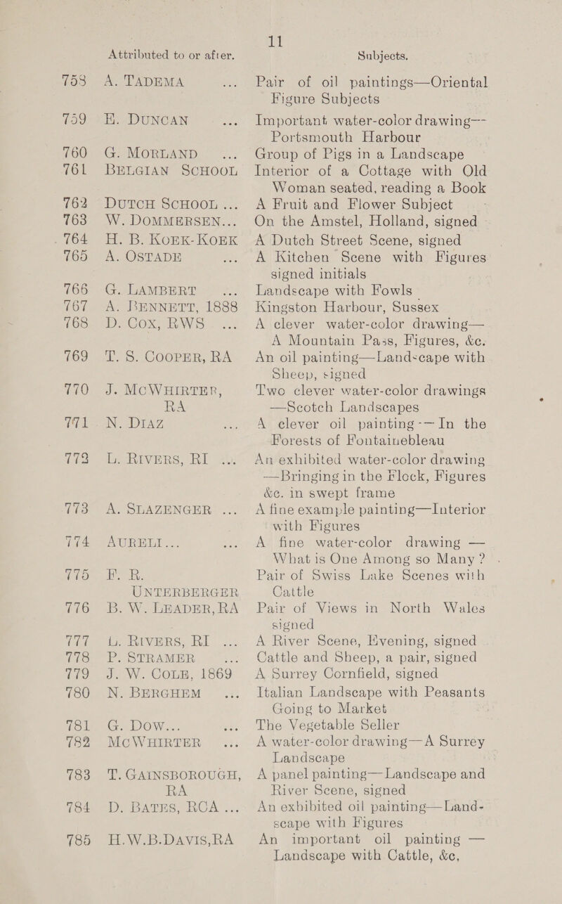 A. TADEMA EK. DUNCAN G. MORLAND BELGIAN SCHOOL DutcH SCHOOL ... W. DOMMERSEN... He Be KOnkK- KOnK A. OSTADE G. LAMBERT cae A. BENNETT, 1888 D. Cox, RWS iS. COOper, RA J. MCWHIRTER, RA be Ravers, RI A. SLAZENGER ... AWRBLA o.. eR, UNTERBERGER B. W. LEADER, RA is RiveRs. RI P. STRAMER J. W. COLE, N. BERGHEM 1869. G. Dow... McWHIRTER T. GAINSBOROUGH, RA D. BATES, RCA ... H.W.B.DAVIS,RA at Pair of oil paintings—Oriental Figure Subjects Important water-color drawing—~ Portsmouth Harbour Group of Pigs in a Landscape Interior of a Cottage with Old Woman seated, reading a Book A Fruit and Flower Subject On the Amstel, Holland, signed A Dutch Street Scene, signed , A Kitchen Scene with TEMS signed initials Landscape with Fowls Kingston Harbour, Sussex A elever water-color drawing— A Mountain Pass, Figures, &amp;c. An oil painting—Landscape with Sheep, signed Two clever water-color drawings —Scotch Landscapes A elever oil painting-—In the Forests of Fontainebleau An exhibited water-color drawing -—Bringing in the flock, Figures &amp;c. in swept frame A fine example painting—LInterior with Figures A fine water-color drawing — What is One Among so Many ? Pair of Swiss Lake Scenes with Cattle Pair of Views in signed A River Scene, Evening, signed Cattle and Sheep, a pair, signed A Surrey Cornfield, signed Itahan Landscape with Peasants Going to Market ook The Vegetable Seller A water-color drawing—A Surrey Landscape A panel painting— Landscape and River Scene, signed An exhibited oil painting— Land- scape with Figures An important oil painting — Landscape with Cattle, &amp;c, North Wales