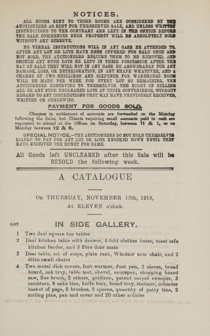 ALL GOODS SENT TO THESE ROOMS ARE GONSIDERED BY AUCTIONEERS AS SENT FOR UNRESERVED SALE, AND UNLESS WRI INSTRUCTIONS TO THE CONTRARY ARE LEFT IN THE OFFICE BEFOR oy THE SALE COMMENCES SUCH PROPERTY WIbk BE ABSOLUTELY SOLD ‘WITHOUT ANY RESERVE. . NO VERBAL INSTRUCTIONS WiLL IN ANY CASE BE ATTENDED TQ, AFTER ANY LOT OR LOTS HAVE BEEN OFFERED FOR SALE ONCE AND NOT SOLD, THE AUCTIONEERS REQUIRE THEM TO BE REMOVED, AND SHOULD ANY SUCH LOTS BE LEFT IN THEIR POSSESSION AFTER THE DAY OF SALE THEY WILL NOT IN ANY CASE BE ANSWERABLE FOR ANY DAMAGE, LOSS, OR DETERIORATION, IN ANY SHAPE WHATEVER, AND &amp; CHARGE OF TWO SHILLINGS AND SIXPENCE FOR WAREHOUSE ROOM WILL BE MADE PER WEEK FOR EVERY LOT SO REMAINING, THE AUCTIONEERS EESERVING TO THEMSELVES THE RIGHT OF SELLING ALL OR ANY SUCH UNCLEARED LOTS AT THEIR CONVENIENCE, WITHOU® REGARD TO ANY INSTRUCTIONS THEY MAY HAVE PREVIOUSLY RECEIVED, WRITTEN OR OTHERWISE. PAYMENT FOR GOODS SOLD, Cheques in settlement of accounts are forwarded on the Monday following the Sales, but Clients requiring small aceounts paid in cash are requested to attend at the Offices on Saturday, between 11 &amp; 1, or o@ Monday between 12 &amp; G. SPECIAL NOTICE.—THE AUCTIONEERS DO NOT HOLD THEMSELVES LIABLE TO PAY FOR ANY LOT OR LOTS KNOCKED DOWN UNTIL THEY HAVE RECEIVED THE MONEY FOR SAME.       A CATALOGUE On THURSDAY, NOVEMBER 138th, 1919, At ELEVEN o'clock.  LOT IN SIDE GALLERY. 1 ‘Two deal square top tables 2 Deal kitehen table with drawer, 3-fold clothes horse, meat safe kitchen fender, and 3 fibre door mats 3 Deai table, set of steps, ee rack, Windsor arm chair, and 2 ditto small chairs : 4. Two metal dish covers, foot warmer, dust pan, 2 sleves, bread board, oak tray, table mat, shovel, saucepan, chopping board saw, auc brush, 2 others, gridiron, patent carpet sweeper, 3 canisters, 8 calce tins, knife tray, bread tray, steamer, colander basket of pegs, 5 Gru hes: 5 spoons, quantity of patty tins, 2 rolling ping, pan and cover and 20 other articles