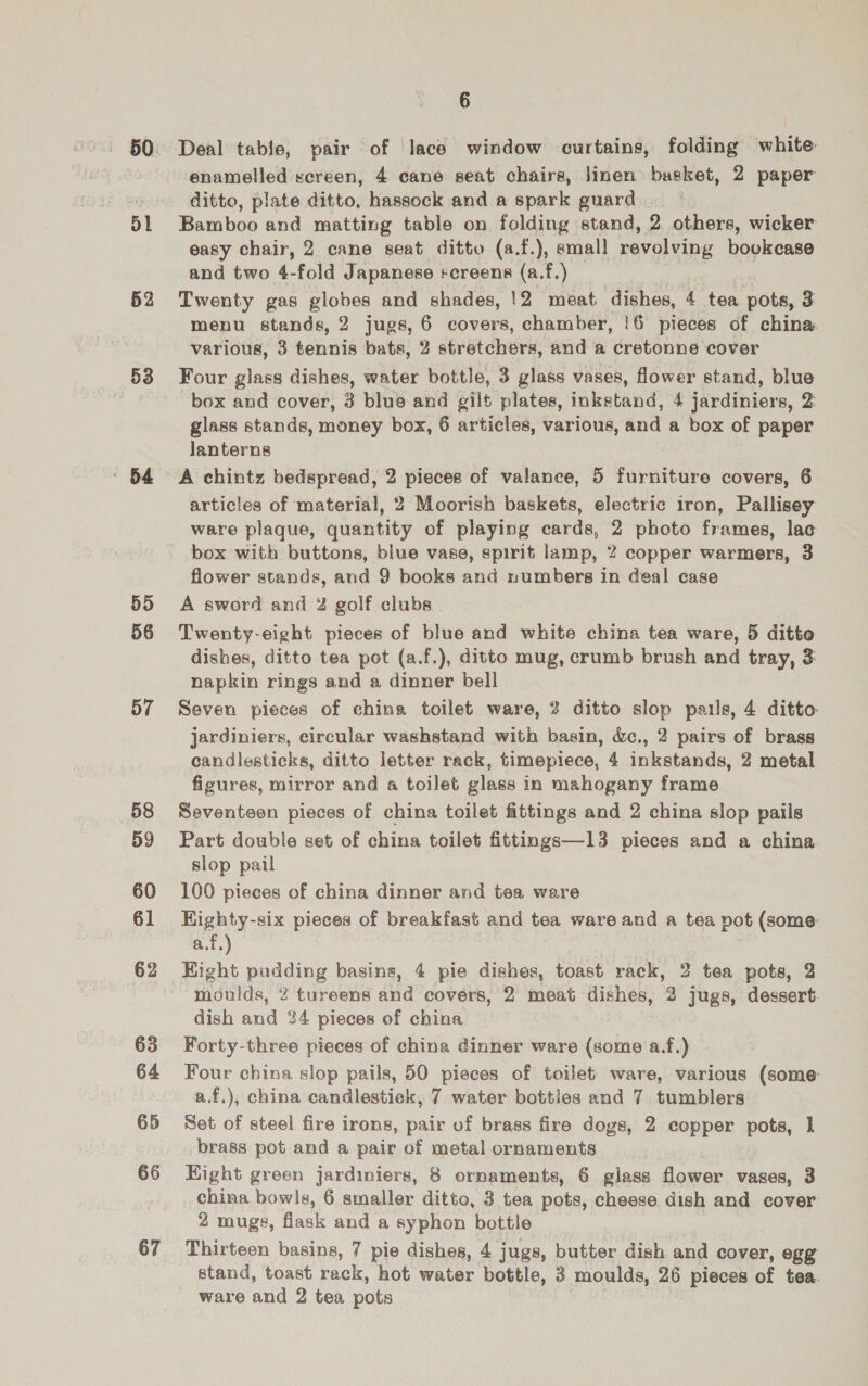 52 53 : 64 55 56 57 58 59 60 61 62 63 64 65 66 67 6 Deal table, pair of lace window curtains, folding white enamelled screen, 4 cane seat chairs, linen basket, 2 paper ditto, plate ditto, hassock and a spark guard Bamboo and matting table on folding stand, 2 others, wicker easy chair, 2 cane seat ditto (a.f.), amall revolving bookcase and two 4-fold Japanese screens (a.f.) | Twenty gas globes and shades, !2 meat dishes, 4 tea pots, 3 menu stands, 2 jugs, 6 covers, chamber, !6 pieces of china various, 3 tennis bats, 2 stretchers, and a cretonne cover Four glass dishes, water bottle, 3 glass vases, flower stand, blue box and cover, 3 blue and gilt plates, inkstand, 4 jardiniers, 2 glass stands, money box, 6 articles, various, and a box of paper lanterns A chintz bedspread, 2 pieces of valance, 5 furniture covers, 6 articles of material, 2 Moorish baskets, electric iron, Pallisey ware plaque, quantity of playing cards, 2 photo frames, lac box with buttons, blue vase, spirit lamp, 2 copper warmers, 3 flower stands, and 9 books and numbers in deal case A sword and 4% golf clubs Twenty-eight pieces of blue and white china tea ware, 5 ditto dishes, ditto tea pot (a.f.), ditto mug, crumb brush and tray, 3 napkin rings and a dinner bell Seven pieces of china toilet ware, 2 ditto slop pails, 4 ditto jardiniers, circular washstand with basin, &amp;., 2 pairs of brass candlesticks, ditto letter rack, timepiece, 4 inkstands, 2 metal figures, mirror and a toilet glass in mahogany frame Seventeen pieces of china toilet fittings and 2 china slop pails Part double set of china toilet fittings—13 pieces and a china. slop pail 100 pieces of china dinner and tea ware Highty-six pieces of breakfast and tea ware and a tea pot (some a.f.) Right pudding basins, 4 pie dishes, toast rack, 2 tea pots, 2 fidiilds, 2 tureens and covers, 2 meat dishes, 2 jugs, dessert dish and %4 pieces of china Forty-three pieces of china dinner ware (some a.f.) Four china slop pails, 50 pieces of toilet ware, various (some a.f.), china candlestick, 7 water bottles and 7. tumblers Set of steel fire irons, pair of brass fire dogs, 2 copper pots, 1 brass pot and a pair of metal ornaments Kight green jardiniers, 8 ornaments, 6 glass flower vases, 3 china bowls, 6 smaller ditto, 3 tea pots, cheese dish and cover 2 mugs, flask and a syphon bottle Thirteen basins, 7 pie dishes, 4 jugs, butter dish and cover, egg stand, toast rack, hot water bottle, 3 moulds, 26 pieces of tea.