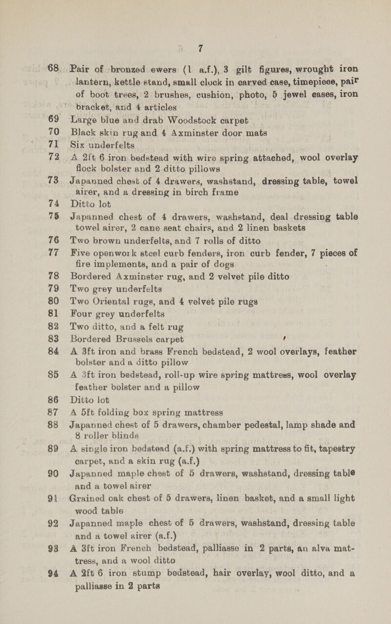70 a 72 73 74 75 76 uF 78 80 81 82 84 85 86 87 88 89 90 91 92 93 94 7 of boot trees, 2 brushes, cushion, Pee 5 jewel eases, iron bracket, and 4 articles : Large blue and drab Woodstock carpet _ Black skin rug and 4 Axminster door mats — Six underfelts flock bolster and 2 ditto pillows. Japanned chest of 4 drawers, washstand, dressing table, towel airer, and a dressing in birch frame Ditto lot Japanned chest of 4 drawers, washstand, deal dressing table towel alrer, 2 cane seat chairs, and 2 linen baskets Two brown underfelts, and 7 rolls of ditto Five openwork stcel curb fenders, iron curb fender, 7 pieces of fire implements, and a pair of dogs Bordered Axminster rug, and 2 velvet pile ditto Two grey underfelts Two Oriental rugs, and 4 velvet pile rugs Four grey underfelts Two ditto, and a felt rug Bordered Brussels carpet , A 3ft iron and brass French bedstead, 2 wool overlays, feather bolster and a ditto pillow A 3ft iron bedstead, roll-up wire spring mattress, wool overlay feather bolster and a pillow Ditto lot A 5ft folding box spring mattress Japanned chest of 5 drawers, chamber pedestal, lamp shade and 8 roller blinds A single iron bedstead (a.f.) with spring nations to fit, tapestry carpet, and a skin rug (a.f.) Japanned maple chest of 5 drawers, washstand, dressing table and a towel airer Grained oak chest of 5 drawers, linen basket, and a small light wood table Japanned maple chest of 5 drawers, washstand, dressing table and a towel airer (a.f.) | A 3ft iron French bedstead, palliasse in 2 parts, an alva mat- tress, and a woo! ditto A 2ft 6 iron stump bedstead, hair overlay, wool ditto, and a palliasse in 2 parts