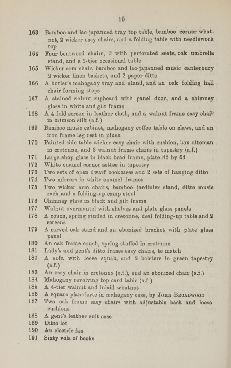 163 164 165 166 167 168 169 170 171 172 173 174 175 176 177 178 179 180 18} 182 183 184 185 186 187 188 189 190 191 10 Bamboo and lac-japanned tray top table, bamboo corner what. not, 2 wicker easy chairs, and a folding table with needlework to Four bentwood chairs, 3 with perforated seats, oak umbrella stand, and a 2-tier occasional table Wicker arm chair, bamboo and lac-japanned music canterbury 2 wicker linen baskets, and 2 paper ditto A butler’s mahogany tray and stand, and an oak folding hall . chair forming steps A stained walnut cupboard with panel door, and a chimney glass in white and gilt frame A 4-fold screen in leather cloth, and a walnut frame easy chai® iu erimson silk (a.f.) Bamboo musie cabinet, mahogany coffee table on claws, and an iron frame leg rest in plush Painted side table wicker easy chair with cushion, box ottoman in cretonne, and 3 walnut frame chairs in tapestry (a.f.) Large shop glass in black bead frame, plate 88 by 64 White enamel corner settee in tapestry Two sets of open dwarf bookcases and 2 sets of hanging ditto Two mirrors in white enamel frames Two wicker arm chairs, bamboo jardinier stand, ditto music rack and a folding-up camp stool Chimney glass in black and gilt frame Walnut overmantel with shelves and plate glass panels A couch, spring stuffed in cretonne, deal folding-up table and 2 sereens A carved oak stand and an ebonized bracket with plate glass panel An oak frame couch, spring stuffed in cretonne Lady’s and gent’s ditto frame easy chairs, te match (a.f.) An easy chair in cretonne (a.f.), and an ebonized chair (a.f.) Mahogany revolving top card table (a.f.) A 4-tier walnut and inlaid whatnot A square pianoforte in mahogany ease, by Joan Broapwoop Two oak frame easy chairs with adjustable back and loose cushions A gent’s leather suit case Ditto lot An electric fan Sixty vols of books