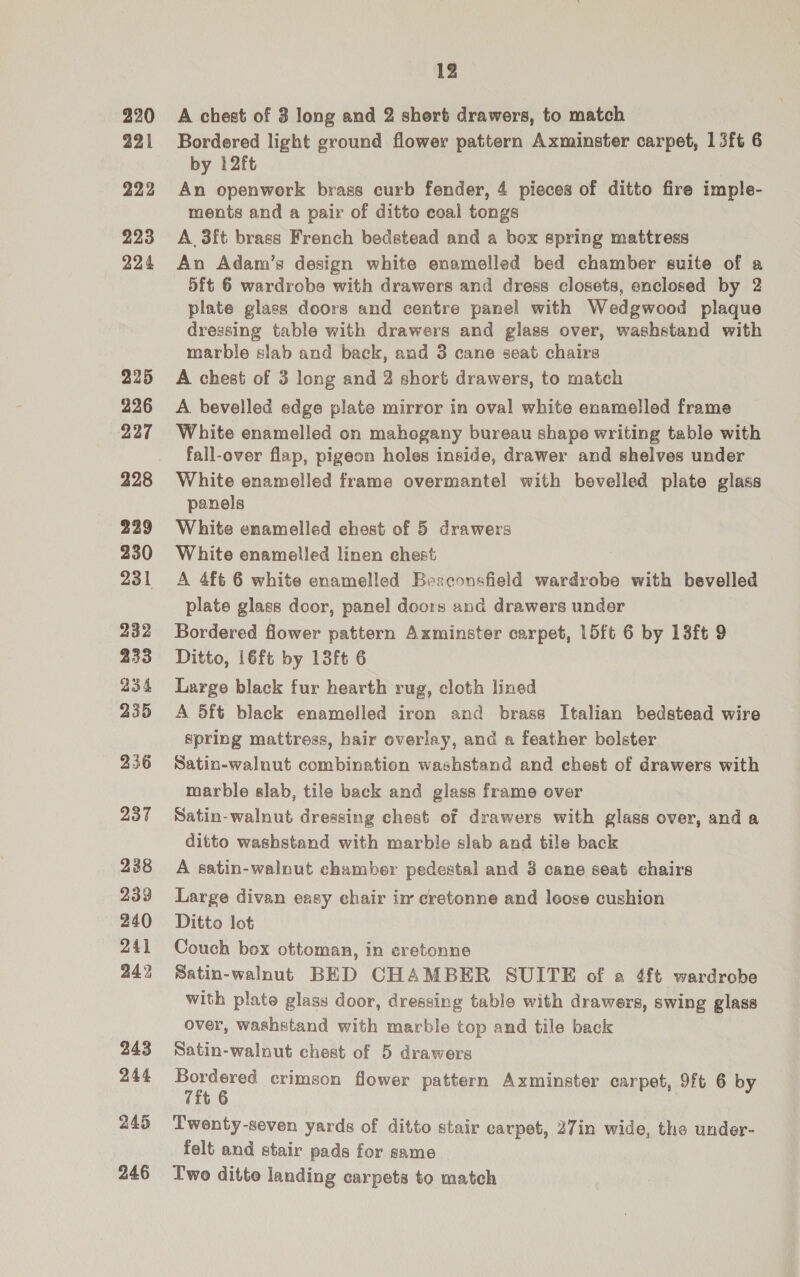 220 221 222 223 224 225 226 227 228 229 230 231 232 233 234 235 236 237 238 239 240 241 242 243 244 245 246 12 A chest of 3 long and 2 short drawers, to match Bordered light ground flower pattern Axminster carpet, 1 3ft 6 by 12ft An openwork brass curb fender, 4 pieces of ditto fire imple- ments and a pair of ditto coal tongs A 3ft brass French bedstead and a box spring mattress An Adam’s design white enamelled bed chamber suite of a 5ft 6 wardrobe with drawers and dress closets, enclosed by 2 plate glass doors and centre panel with Wedgwood plaque dressing table with drawers and glass over, washstand with marble slab and back, and 3 cane seat chairs A chest of 3 long and 2 short drawers, to match A bevelled edge plate mirror in oval white enamelled frame White enamelled on mahogany bureau shape writing table with fall-over flap, pigeon holes inside, drawer and shelves under White enamelled frame overmantel with bevelled plate glass panels White enamelled chest of 5 drawers White enamelled linen chest A 4ft 6 white enamelled Beaconsfield wardrobe with bevelled plate glass door, panel doors and drawers under Bordered flower pattern Axminster carpet, 15ft 6 by 13ft 9 Ditto, 16ft by 13ft 6 Large black fur hearth rug, cloth lined A 5ft black enamelled iron and brass Italian bedstead wire spring mattress, hair overlay, and a feather bolster Satin-walnut combination washstand and chest of drawers with marble slab, tile back and glass frame over Satin-walnut dressing chest of drawers with glass over, anda ditto washstand with marble slab and tile back A satin-walnut chamber pedestal and 3 cane seat chairs Large divan easy chair in cretonne and leose cushion Ditto lot Couch box ottoman, in eretonne Satin-walnut BED CHAMBER SUITE of a 4ft wardrobe with plate glass door, dressing table with drawers, swing glass over, washstand with marble top and tile back Satin-walnut chest of 5 drawers ees crimson flower pattern Axminster carpet, 9ft 6 by t Twenty-seven yards of ditto stair carpet, 27in wide, the under- felt and stair pads for same Two ditte landing carpets to match