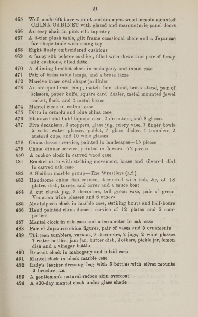 465 466 467 468 469 470 ATi 472 —«ATB 474 475 476 477 478 A79 480 431 482 483 484 485 486 487 488 489 490 491 492 493 494 21 Well made 6ft burr-walnut and amboyna wood ormolu mounted CHINA CABINET with glazed and marqueterie panel doors. An easy chair in pink silk tapestry A 2-tier plush table, gilt frame occasional chair and a Japanese fan shape table with rising top Eight finely embroidered cushions A fancy silk bolster cushion, filled with down and pair of faney silk cushions, filled ditto A chiming bracket clock in mahogany and inlaid case Pair of brass table lamps, and a brass tazze Massive brass oval shape jardinier An antique brass lamp, match box stand, brass stand, pair of scissors, paper knife, square card dealer, metal mounted jewel casket, flask, and 2 metal boxes Mantel clock in walnut case Ebonized and buhl liqueur case, 2 decanters, and 8 glasses Five decanters, 3 stoppers, glass jug, celery vase, 7 finger bowls 5 soda water glasses, goblet, 7 glass dishes, 4 tumblers, 2. custard cups, and 10 wine glasses China dessert service, painted ia landscapes—15 pieces China dinner service, painted in flowers—72 pieces A cuckoo clock in carved wood case Bracket ditto with striking movement, brass and silvered dial. in carved oak case A Sicilian marble group—The Wrestlers (a.f,) Handsome china fish service, decorated with fish, &amp;e, of 18 plates, dish, tureen and cover and a sauce boat A eut claret jug, 3 decanters, tall green vase, pair of green Venetian wine glasses and 6 others Mantelpiece clock in marble case, striking hours and half-bours Hand painted china dessert service of 12 plates and 5 com- potiers Mantel clock in oak case and a barometer in oak ease Pair of Japanese china figures, pair of vases and 5 ornaments Thirteen tumblers, various, 2 decanters, 2 jugs, 2 wine glasses 7 water bottles, jam jar, butter dish, 2 others, pickle jar, lomon dish and a vinegar bottle Bracket clock in mahogany and inlaid case Mantel clock in black marble case Lady’s léather dressing bag with 5 bottles with silver mounts 3 brushes, Xe. A gentleman’s natural racoon skin overcoat A 400-day mantel clock under glass shade