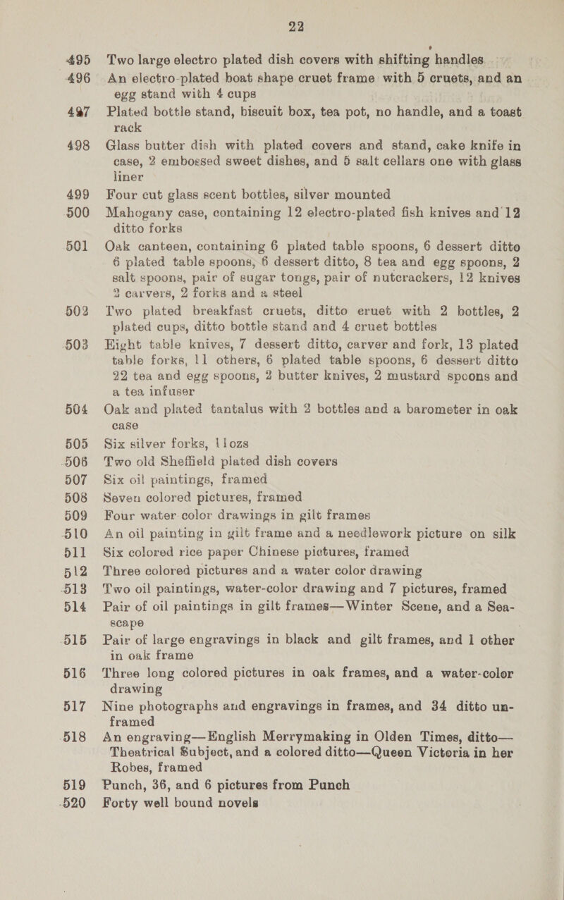 495 496 497 498 499 900 501 502 503 504 505 506 507 508 509 510 511 512 5138 514 O15 516 517 518 519 -520 22 Two large electro plated dish covers with shifting handles. An electro-plated boat shape cruet frame with 9 cruets, and an | egg stand with 4 cups Plated bottle stand, biseuit box, tea pot, no handle, and a toast rack Glass butter dish with plated covers and stand, cake knife in case, 2 embossed sweet dishes, and 5 salt cellars one with glass liner Four cut glass scent bottles, silver mounted Mahogany case, containing 12 electro-plated fish knives and 12 ditto forks Oak canteen, containing 6 plated table spoons, 6 dessert ditto 6 plated table spoons, 6 dessert ditto, 8 tea and egg spoons, 2 salt spoons, poly of sugar tongs, pair of nutcrackers, 12 knives 2 carvers, 2 forks and a steel Two plated breakfast cruets, ditto eruet with 2 bottles, 2 plated cups, ditto bottle stand and 4 cruet bottles Hight table knives, 7 dessert ditto, carver and fork, 13 plated table forks, 11 others, is plated table spoons, 6 dessert ditto 22 tea and egg spoons, 2 butter knives, 2 mustard spoons and a tea infuser Oak and plated tantalus with 2 bottles and a barometer in oak case Six silver forks, liozs Two old Sheffield plated dish covers Six oil paintings, framed Seven colored pictures, framed Four water color drawings in gilt frames An oil painting in gilé frame and a needlework picture on silk Six colored rice paper Chinese pictures, framed Three colored pictures and a water color drawing Two oil paintings, water-color drawing and 7 pictures, framed Pair of oil paintings in gilt frames—Winter Scene, and a Sea- scape | Pair of large engravings in black and gilt frames, and 1 other in oak frame Three long colored pictures in oak frames, and a water-color drawing Nine photographs and engravings in frames, and 34 ditto un- framed An engraving— English Merrymaking in Olden Times, ditto— Theatrical Subject, and a colored ditto—Queen Victoria in her Robes, framed Punch, 36, and 6 pictures from Punch Forty well bound novels